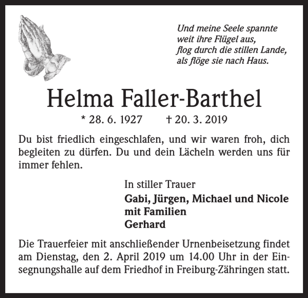 <p>Und meine Seele spannte<br />weit ihre Flügel aus,<br />flog durch die stillen Lande,<br />als flöge sie nach Haus.</p><p>Helma Faller-Barthel<br />* 28. 6. 1927 † 20. 3. 2019</p><p>Du bist friedlich eingeschlafen, und wir waren froh, dich<br />begleiten zu dürfen. Du und dein Lächeln werden uns für<br />immer fehlen.<br />In stiller Trauer<br />Gabi, Jürgen, Michael und Nicole<br />mit Familien<br />Gerhard<br />Die Trauerfeier mit anschließender Urnenbeisetzung findet<br />am Dienstag, den 2. April 2019 um 14.00 Uhr in der Einsegnungshalle auf dem Friedhof in Freiburg-Zähringen statt.</p>