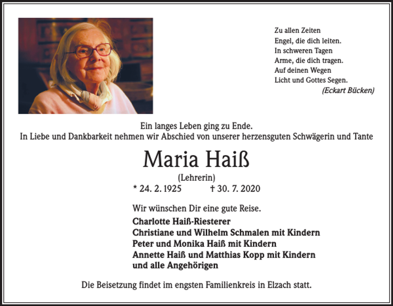 <p>Zu allen Zeiten<br />Engel, die dich leiten.<br />In schweren Tagen<br />Arme, die dich tragen.<br />Auf deinen Wegen<br />Licht und Gottes Segen.</p><p>(Eckart Bücken)</p><p>Ein langes Leben ging zu Ende.<br />In Liebe und Dankbarkeit nehmen wir Abschied von unserer herzensguten Schwägerin und Tante</p><p>Maria Haiß</p><p>(Lehrerin)<br />* 24. 2. 1925 † 30. 7. 2020<br />Wir wünschen Dir eine gute Reise.<br />Charlotte Haiß-Riesterer<br />Christiane und Wilhelm Schmalen mit Kindern<br />Peter und Monika Haiß mit Kindern<br />Annette Haiß und Matthias Kopp mit Kindern<br />und alle Angehörigen<br />Die Beisetzung findet im engsten Familienkreis in Elzach statt.</p>