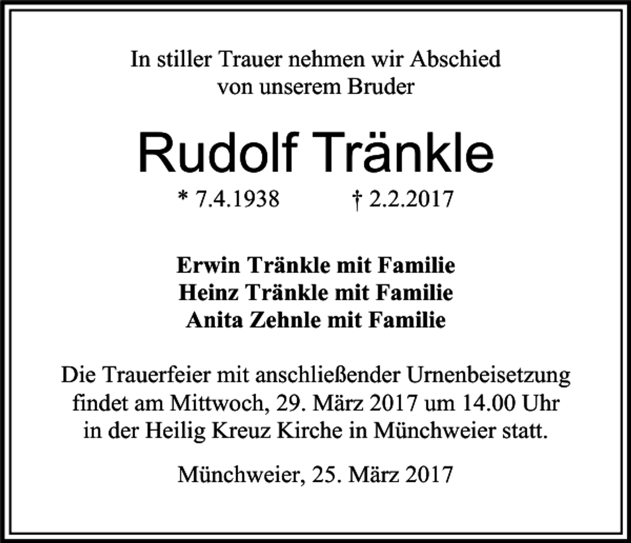 <p>In stiller Trauer nehmen wir Abschied<br />von unserem Bruder</p><p>Rudolf Tränkle<br />* 7.4.1938</p><p>† 2.2.2017</p><p>Erwin Tränkle mit Familie<br />Heinz Tränkle mit Familie<br />Anita Zehnle mit Familie<br />Die Trauerfeier mit anschließender Urnenbeisetzung<br />findet am Mittwoch, 29. März 2017 um 14.00 Uhr<br />in der Heilig Kreuz Kirche in Münchweier statt.<br />Münchweier, 25. März 2017</p>