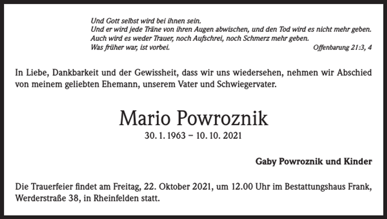 <p>Und Gott selbst wird bei ihnen sein.<br />Und er wird jede Träne von ihren Augen abwischen, und den Tod wird es nicht mehr geben.<br />Auch wird es weder Trauer, noch Aufschrei, noch Schmerz mehr geben.<br />Offenbarung 21:3, 4<br />Was früher war, ist vorbei.</p><p>In Liebe, Dankbarkeit und der Gewissheit, dass wir uns wiedersehen, nehmen wir Abschied<br />von meinem geliebten Ehemann, unserem Vater und Schwiegervater.</p><p>Mario Powroznik<br />30. 1. 1963 – 10. 10. 2021</p><p>Gaby Powroznik und Kinder<br />Die Trauerfeier findet am Freitag, 22. Oktober 2021, um 12.00 Uhr im Bestattungshaus Frank,<br />Werderstraße 38, in Rheinfelden statt.</p>