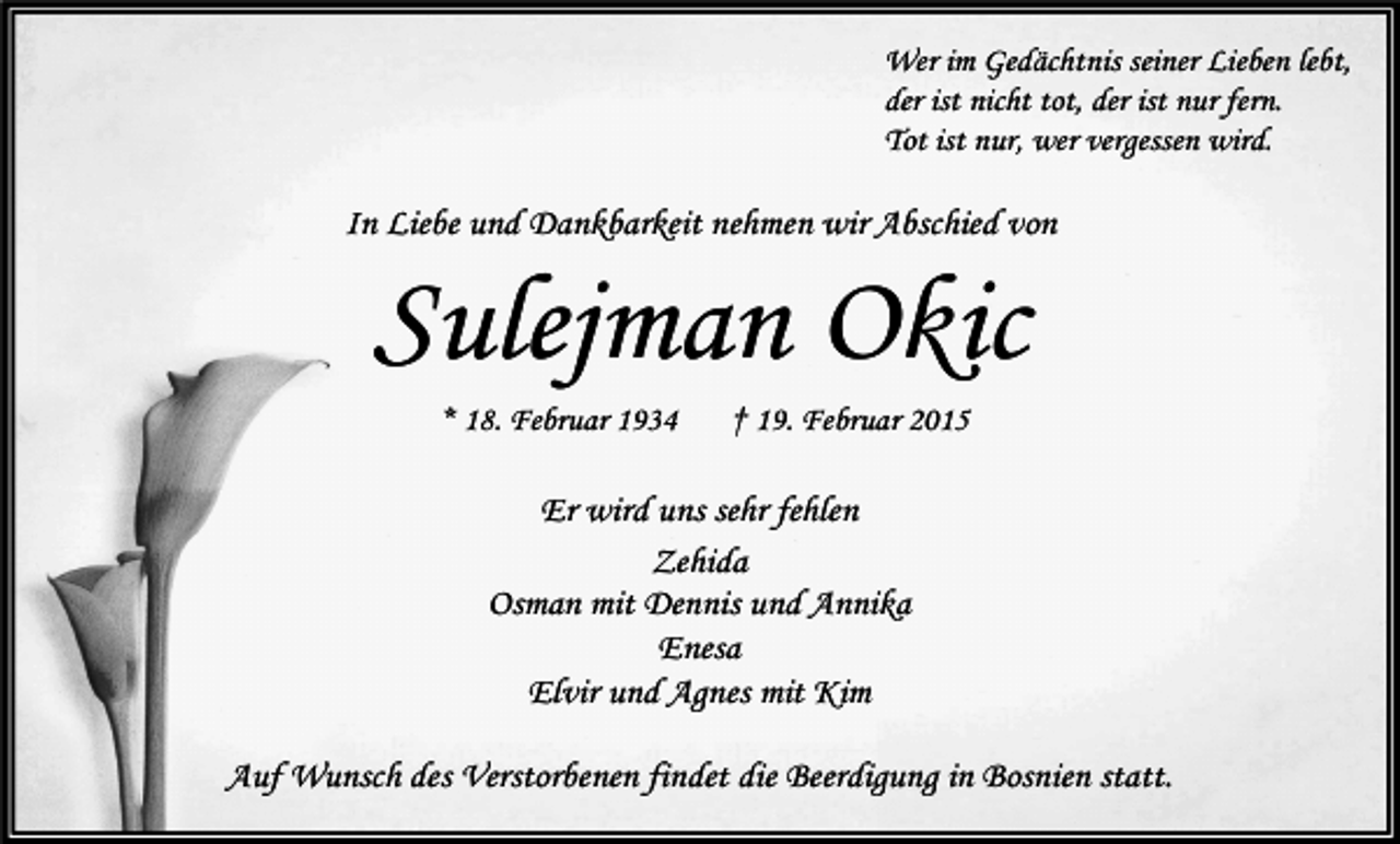 <p>Wer im Gedächtnis seiner Lieben lebt,<br />der ist nicht tot, der ist nur fern.<br />Tot ist nur, wer vergessen wird.</p><p>In Liebe und Dankbarkeit nehmen wir Abschied von</p><p>Sulejman Okic<br />* 18. Februar 1934</p><p>† 19. Februar 2015</p><p>Er wird uns sehr fehlen<br />Zehida<br />Osman mit Dennis und Annika<br />Enesa<br />Elvir und Agnes mit Kim<br />Auf Wunsch des Verstorbenen findet die Beerdigung in Bosnien statt.</p>