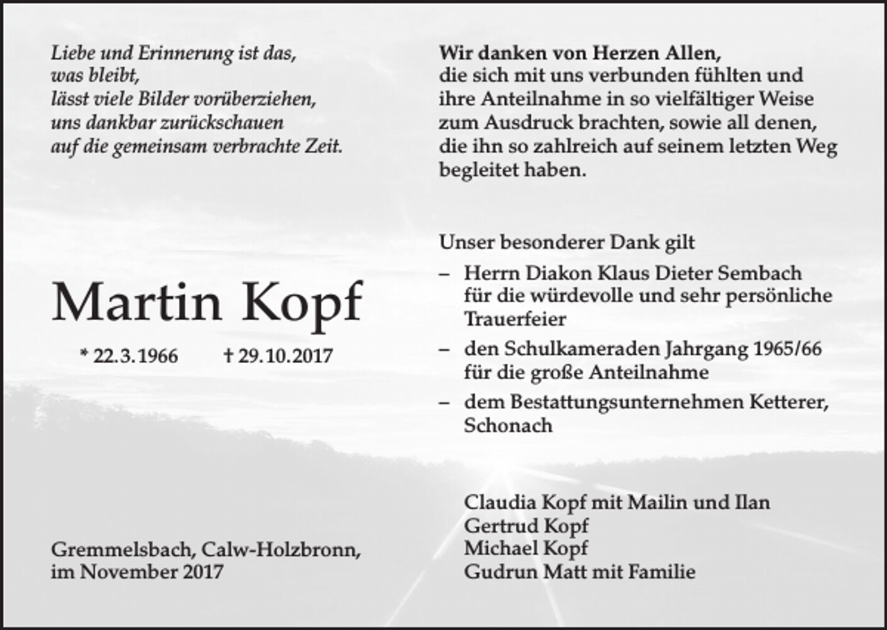 <p>Liebe und Erinnerung ist das,<br />was bleibt,<br />lässt viele Bilder vorüberziehen,<br />uns dankbar zurückschauen<br />auf die gemeinsam verbrachte Zeit.</p><p>Martin Kopf<br />* 22. 3. 1966</p><p>† 29. 10. 2017</p><p>Gremmelsbach, Calw-Holzbronn,<br />im November 2017</p><p>Wir danken von Herzen Allen,<br />die sich mit uns verbunden fühlten und<br />ihre Anteilnahme in so vielfältiger Weise<br />zum Ausdruck brachten, sowie all denen,<br />die ihn so zahlreich auf seinem letzten Weg<br />begleitet haben.<br />Unser besonderer Dank gilt<br />– Herrn Diakon Klaus Dieter Sembach<br />für die würdevolle und sehr persönliche<br />Trauerfeier<br />– den Schulkameraden Jahrgang 1965/66<br />für die große Anteilnahme<br />– dem Bestattungsunternehmen Ketterer,<br />Schonach</p><p>Claudia Kopf mit Mailin und Ilan<br />Gertrud Kopf<br />Michael Kopf<br />Gudrun Matt mit Familie</p>
