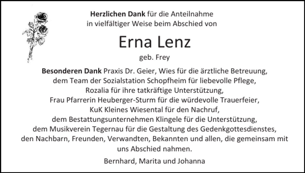 <p>Herzlichen Dank für die Anteilnahme<br />in vielfältiger Weise beim Abschied von</p><p>Erna Lenz<br />geb. Frey<br />Besonderen Dank Praxis Dr. Geier, Wies für die ärztliche Betreuung,<br />dem Team der Sozialstation Schopfheim für liebevolle Pflege,<br />Rozalia für ihre tatkräftige Unterstützung,<br />Frau Pfarrerin Heuberger-Sturm für die würdevolle Trauerfeier,<br />KuK Kleines Wiesental für den Nachruf,<br />dem Bestattungsunternehmen Klingele für die Unterstützung,<br />dem Musikverein Tegernau für die Gestaltung des Gedenkgottesdienstes,<br />den Nachbarn, Freunden, Verwandten, Bekannten und allen, die gemeinsam mit<br />uns Abschied nahmen.<br />Bernhard, Marita und Johanna</p>