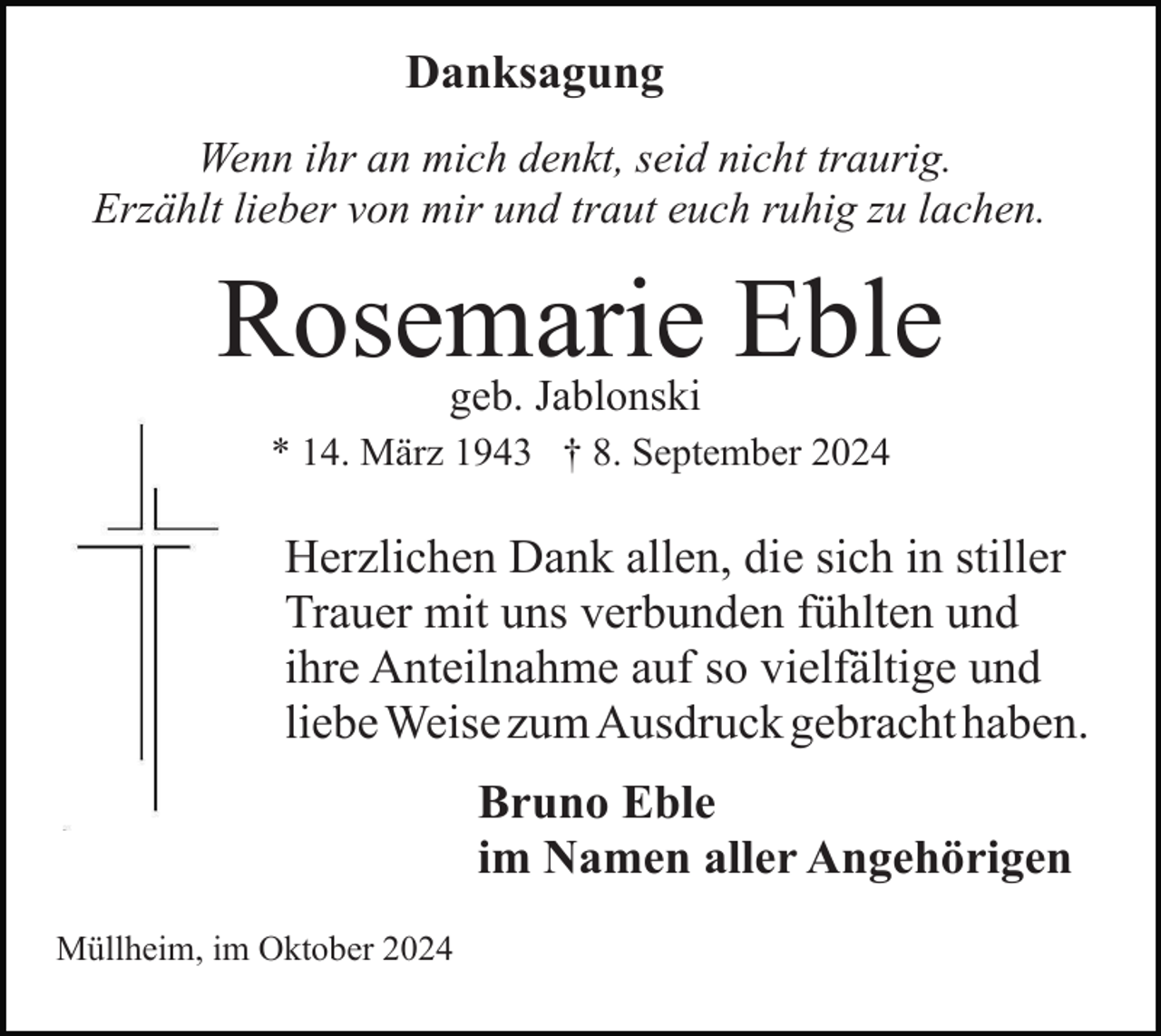 <p>Danksagung<br />Wenn ihr an mich denkt, seid nicht traurig.<br />Erzählt lieber von mir und traut euch ruhig zu lachen.</p><p>Rosemarie Eble<br />geb. Jablonski</p><p>* 14. März 1943 † 8. September 2024</p><p>Herzlichen Dank allen, die sich in stiller<br />Trauer mit uns verbunden fühlten und<br />ihre Anteilnahme auf so vielfältige und<br />liebe Weise zum Ausdruck gebracht haben.<br />Bruno Eble<br />im Namen aller Angehörigen<br />Müllheim, im Oktober 2024</p>