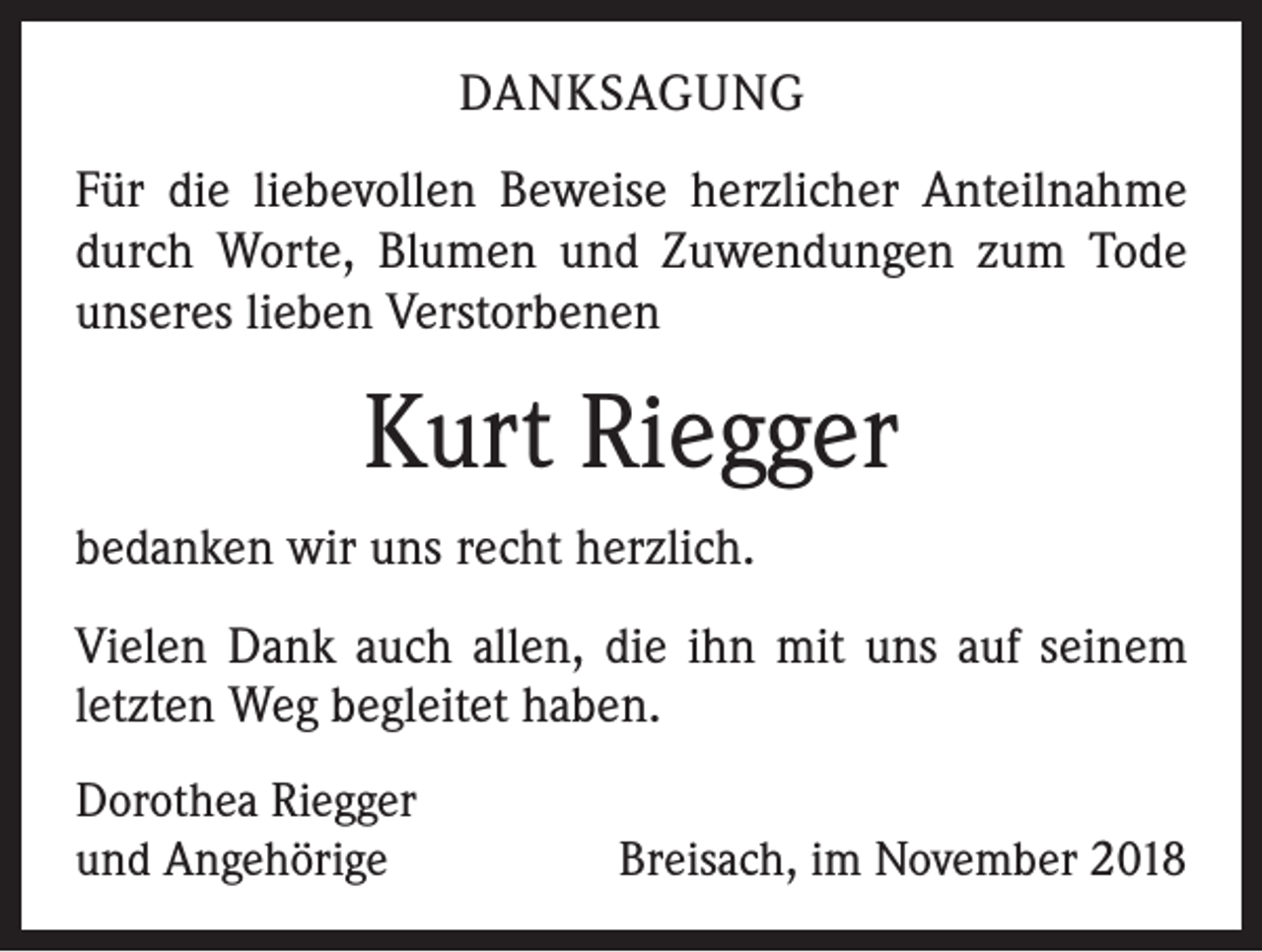 <p>DANKSAGUNG<br />Für die liebevollen Beweise herzlicher Anteilnahme<br />durch Worte, Blumen und Zuwendungen zum Tode<br />unseres lieben Verstorbenen</p><p>Kurt Riegger<br />bedanken wir uns recht herzlich.<br />Vielen Dank auch allen, die ihn mit uns auf seinem<br />letzten Weg begleitet haben.<br />Dorothea Riegger<br />und Angehörige</p><p>Breisach, im November 2018</p>