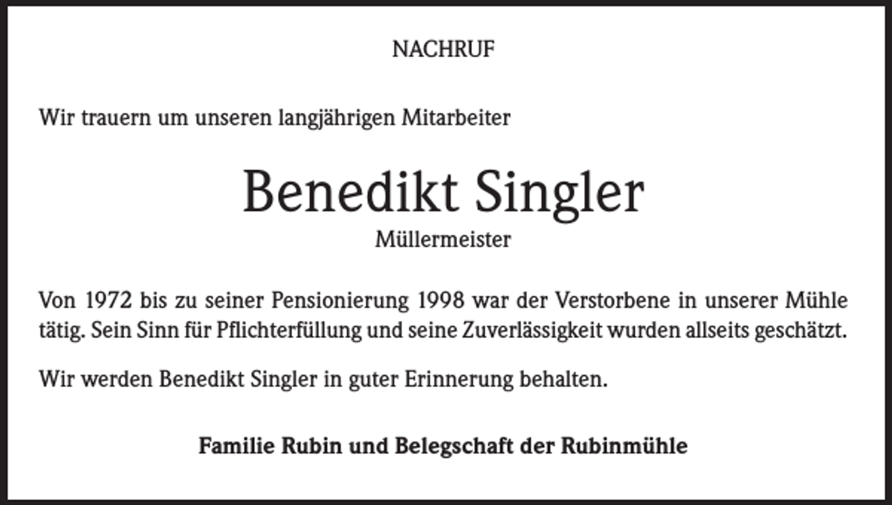 <p>NACHRUF<br />Wir trauern um unseren langjährigen Mitarbeiter</p><p>Benedikt Singler<br />Müllermeister</p><p>Von 1972 bis zu seiner Pensionierung 1998 war der Verstorbene in unserer Mühle<br />tätig. Sein Sinn für Pflichterfüllung und seine Zuverlässigkeit wurden allseits geschätzt.<br />Wir werden Benedikt Singler in guter Erinnerung behalten.<br />Familie Rubin und Belegschaft der Rubinmühle</p>