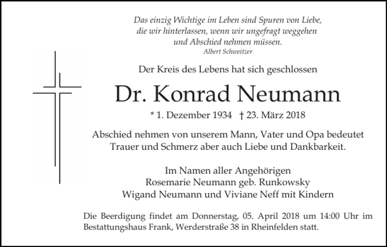 <p>sind<br />DDas<br />as eieinzig<br />n zi g Wichtige<br />Wi c hti ge i im<br />m LLeben<br />e be n si<br />n d Spuren<br />S p ure n von<br />v o n Liebe,<br />Lie be,<br />die wir<br />wir hi<br />nterl asse n, wenn<br />we n n wir<br />wir uungefragt<br />n gefr a gt weggehen<br />we g ge he n<br />die<br />hinterlassen,<br />nehmen<br />uund<br />n d Abschied<br />A bs c hie d ne<br />h me n müssen.<br />m ü sse n.<br />Albert<br />Al bert SSchweitzer<br />c h weit zer</p><p>Kreis<br />sich<br />DDer<br />er Kr<br />ei s ddes<br />e s LLebens<br />e b e n s hhat<br />at si<br />c h geschlossen<br />g e s c hl o s s e n</p><p>Dr. KKonrad<br />o nr a d Neumann<br />Ne u ma n n<br />Dr.<br />1. Dezember<br />D e z e m b er 1934<br />1 9 3 4 †† 23.<br />2 3. März<br />M är z 22<br />* 1.</p><p>AAbschied<br />b s c hi e d nnehmen<br />e h m e n vvon<br />o n uunserem<br />n s er e m Mann,<br />M a n n, Vater<br />V at er uund<br />n d Opa<br />O p a bbedeutet<br />e d e ut et<br />Tr<br />a u er uund<br />n d SSchmerz<br />c h m er z aaber<br />b er auch<br />a u c h Liebe<br />Li e b e und<br />u n d Dankbarkeit.<br />D a n k b ar k eit.<br />Trauer<br />IImm Namen<br />N a m e n aller<br />all er Angehörigen<br />A n g e höri g e n<br />RRosemarie<br />o s e m ari e Neumann<br />N e u m a n n ggeb.<br />e b. Runkowsky<br />R u n k o ws k y<br />Wi<br />g a n d NNeumann<br />e u m a n n u und<br />n d Viviane<br />Vi vi a n e Neff<br />N eff mit<br />mit Kindern<br />Ki n der n<br />Wigand<br />Di e BBeerdigung<br />Die<br />e er di g u n g fifindet<br />n d et am<br />a m Donnerstag,<br />D o n n er st a g, 05.<br />0 5. April<br />April 22018<br />0 1 8 uum<br />m 114:00<br />4: Uhr<br />U h r iimm<br />BBestattungshaus<br />e st att u n g s h a u s Fr<br />a n k , Werderstraße<br />W er d er str a ß e 38<br />3 8 in<br />i n Rheinfelden<br />R hei nf el d e n st<br />att.<br />Frank,<br />statt.</p>