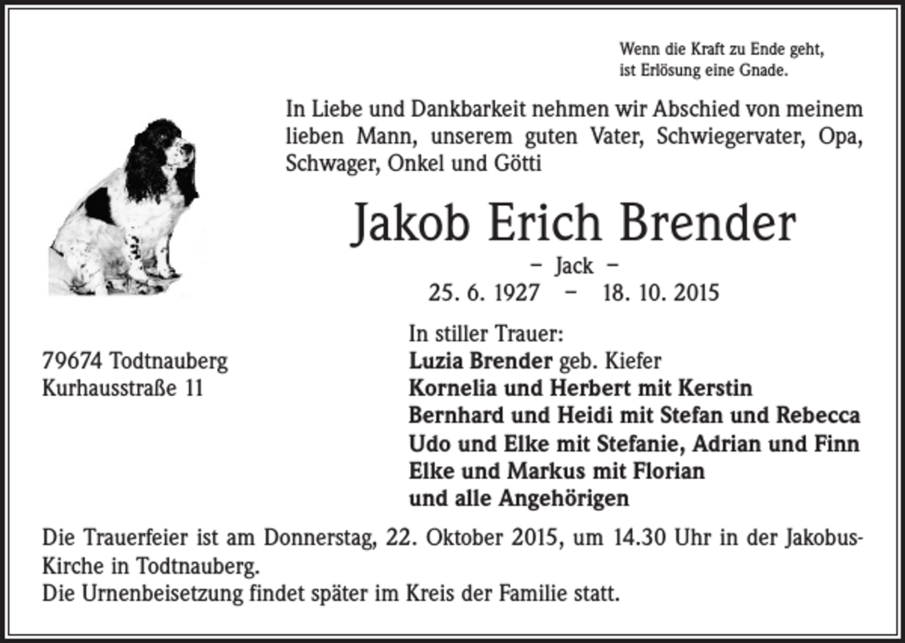 <p>Wenn die Kraft zu Ende geht,<br />ist Erlösung eine Gnade.</p><p>In Liebe und Dankbarkeit nehmen wir Abschied von meinem<br />lieben Mann, unserem guten Vater, Schwiegervater, Opa,<br />Schwager, Onkel und Götti</p><p>Jakob Erich Brender<br />– Jack –<br />25. 6. 1927 – 18. 10. 2015</p><p>In stiller Trauer:<br />79674 Todtnauberg<br />Luzia Brender geb. Kiefer<br />Kurhausstraße 11 Kornelia und Herbert mit Kerstin<br />Bernhard und Heidi mit Stefan und Rebecca<br />Udo und Elke mit Stefanie, Adrian und Finn<br />Elke und Markus mit Florian<br />und alle Angehörigen<br />Die Trauerfeier ist am Donnerstag, 22. Oktober 2015, um 14.30 Uhr in der JakobusKirche in Todtnauberg.<br />Die Urnenbeisetzung findet später im Kreis der Familie statt.</p>