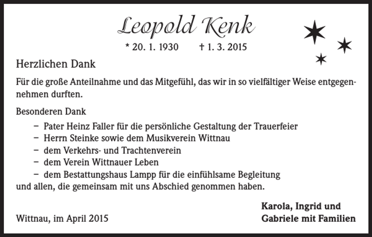 <p>Leopold Kenk</p><p>✶✶</p><p>* 20. 1. 1930 † 1. 3. 2015</p><p>✶</p><p>Herzlichen Dank</p><p>Für die große Anteilnahme und das Mitgefühl, das wir in so vielfältiger Weise entgegennehmen durften.<br />Besonderen Dank<br />– Pater Heinz Faller für die persönliche Gestaltung der Trauerfeier<br />– Herrn Steinke sowie dem Musikverein Wittnau<br />– dem Verkehrs- und Trachtenverein<br />– dem Verein Wittnauer Leben<br />– dem Bestattungshaus Lampp für die einfühlsame Begleitung<br />und allen, die gemeinsam mit uns Abschied genommen haben.<br />Wittnau, im April 2015</p><p>Karola, Ingrid und<br />Gabriele mit Familien</p>