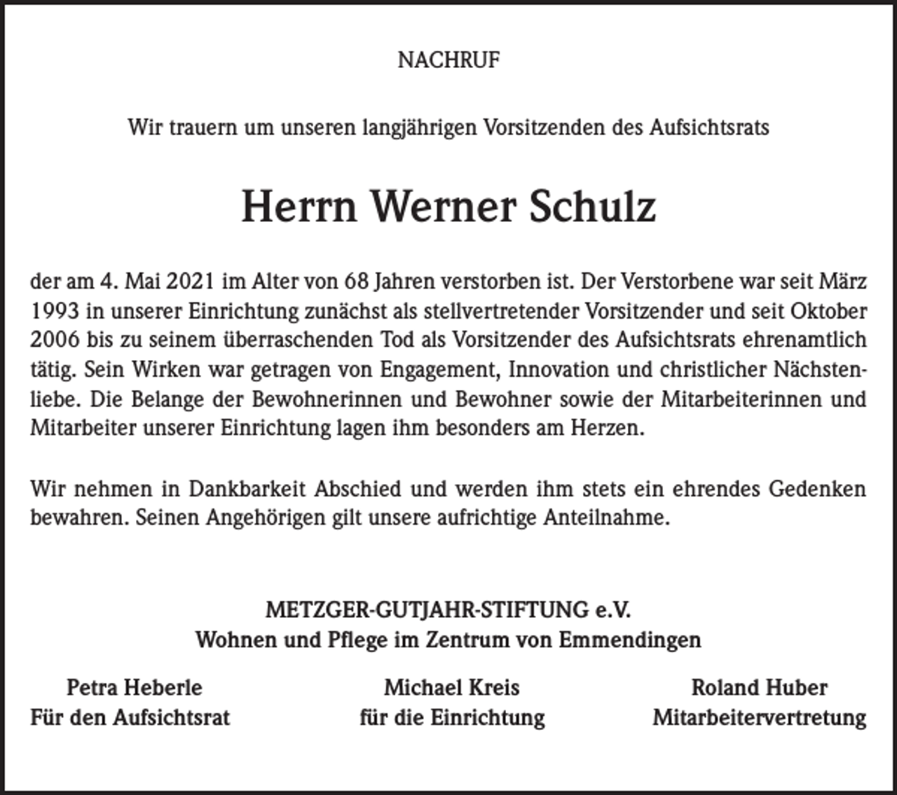 <p>NACHRUF<br />Wir trauern um unseren langjährigen Vorsitzenden des Aufsichtsrats</p><p>Herrn Werner Schulz<br />der am 4. Mai 2021 im Alter von 68 Jahren verstorben ist. Der Verstorbene war seit März<br />1993 in unserer Einrichtung zunächst als stellvertretender Vorsitzender und seit Oktober<br />2006 bis zu seinem überraschenden Tod als Vorsitzender des Aufsichtsrats ehrenamtlich<br />tätig. Sein Wirken war getragen von Engagement, Innovation und christlicher Nächstenliebe. Die Belange der Bewohnerinnen und Bewohner sowie der Mitarbeiterinnen und<br />Mitarbeiter unserer Einrichtung lagen ihm besonders am Herzen.<br />Wir nehmen in Dankbarkeit Abschied und werden ihm stets ein ehrendes Gedenken<br />bewahren. Seinen Angehörigen gilt unsere aufrichtige Anteilnahme.</p><p>METZGER-GUTJAHR-STIFTUNG e.V.<br />Wohnen und Pflege im Zentrum von Emmendingen<br />Petra Heberle<br />ür den Aufsichtsrat<br />F</p><p>Michael Kreis<br />für die Einrichtung</p><p>Roland Huber<br />Mitarbeitervertretung</p>