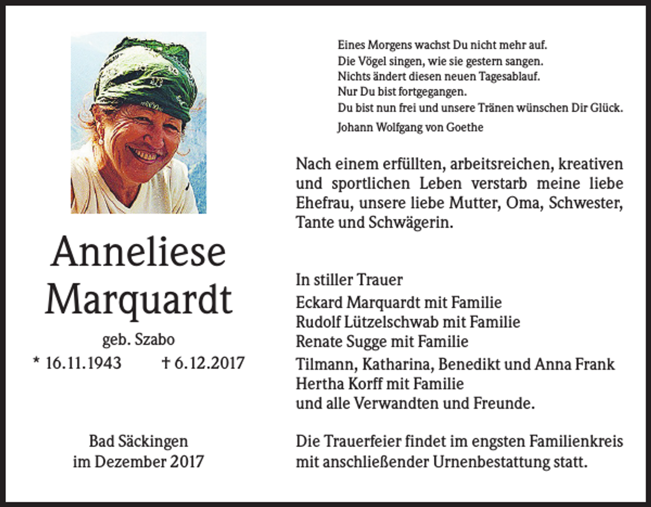<p>Eines Morgens wachst Du nicht mehr auf.<br />Die Vögel singen, wie sie gestern sangen.<br />Nichts ändert diesen neuen Tagesablauf.<br />Nur Du bist fortgegangen.<br />Du bist nun frei und unsere Tränen wünschen Dir Glück.<br />Johann Wolfgang von Goethe</p><p>Nach einem erfüllten, arbeitsreichen, kreativen<br />und sportlichen Leben verstarb meine liebe<br />Ehefrau, unsere liebe Mutter, Oma, Schwester,<br />Tante und Schwägerin.</p><p>Anneliese<br />Marquardt<br />geb. Szabo<br />* 16.11.1943<br />† 6.12.2017</p><p>Bad Säckingen<br />im Dezember 2017</p><p>In stiller Trauer<br />Eckard Marquardt mit Familie<br />Rudolf Lützelschwab mit Familie<br />Renate Sugge mit Familie<br />Tilmann, Katharina, Benedikt und Anna Frank<br />Hertha Korff mit Familie<br />und alle Verwandten und Freunde.<br />Die Trauerfeier findet im engsten Familienkreis<br />mit anschließender Urnenbestattung statt.</p>