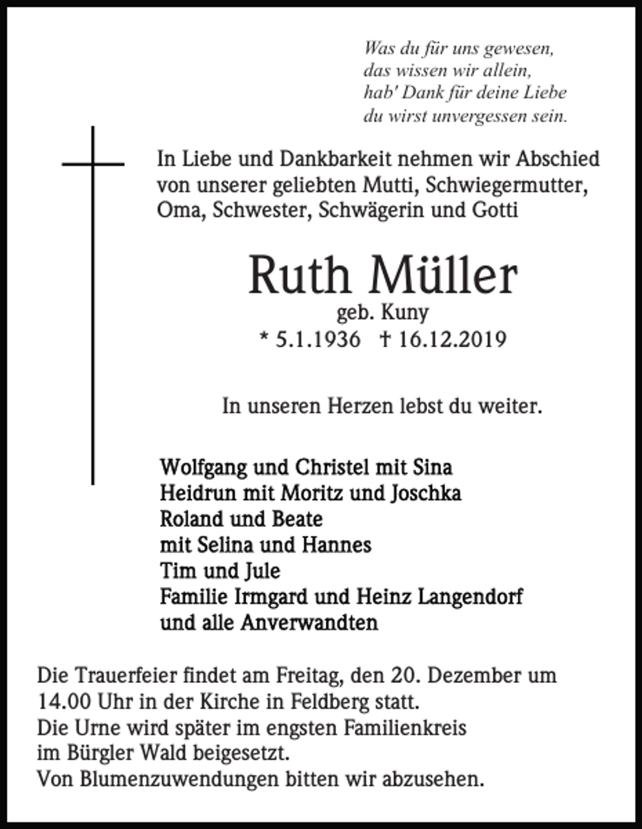 <p>Was du für uns gewesen,<br />das wissen wir allein,<br />hab' Dank für deine Liebe<br />du wirst unvergessen sein.</p><p>In Liebe und Dankbarkeit nehmen wir Abschied<br />von unserer geliebten Mutti, Schwiegermutter,<br />Oma, Schwester, Schwägerin und Gotti</p><p>Ruthgeb.Müller<br />Kuny<br />* 5.1.1936 † 16.12.2019<br />In unseren Herzen lebst du weiter.</p><p>Die Trauerfeier findet am Freitag, den 20. Dezember um<br />14.00 Uhr in der Kirche in Feldberg statt.<br />Die Urne wird später im engsten Familienkreis<br />im Bürgler Wald beigesetzt.<br />Von Blumenzuwendungen bitten wir abzusehen.</p>