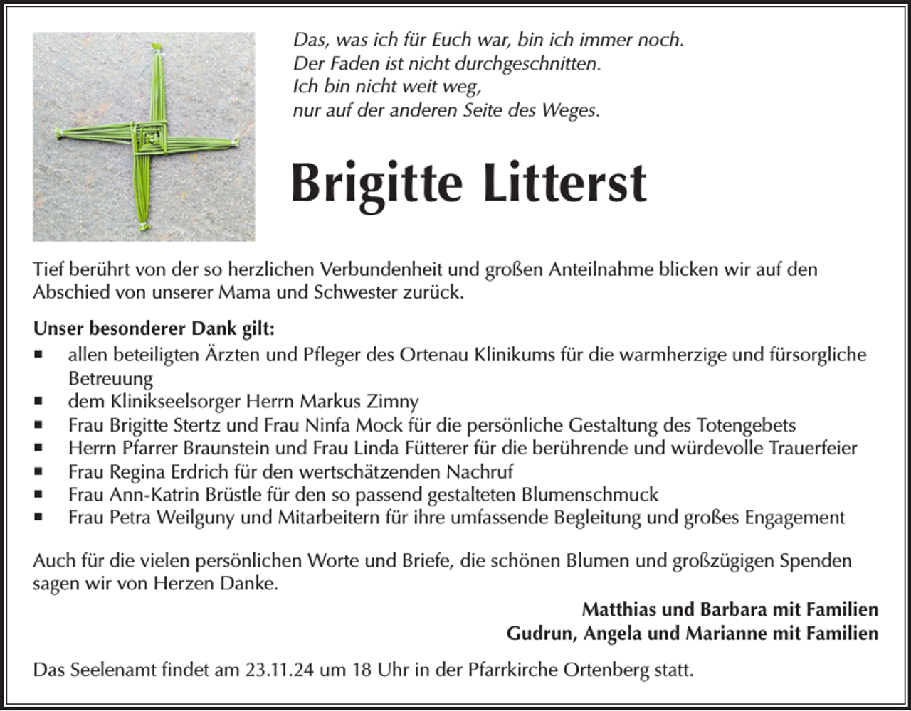 <p>Das, was ich für Euch war, bin ich immer noch.<br />Der Faden ist nicht durchgeschnitten.<br />Ich bin nicht weit weg,<br />nur auf der anderen Seite des Weges.</p><p>Brigitte Litterst<br />Tief berührt von der so herzlichen Verbundenheit und großen Anteilnahme blicken wir auf den<br />Abschied von unserer Mama und Schwester zurück.<br />Unser besonderer Dank gilt:<br /> allen beteiligten Ärzten und Pfleger des Ortenau Klinikums für die warmherzige und fürsorgliche<br />Betreuung<br /> dem Klinikseelsorger Herrn Markus Zimny<br /> Frau Brigitte Stertz und Frau Ninfa Mock für die persönliche Gestaltung des Totengebets<br /> Herrn Pfarrer Braunstein und Frau Linda Fütterer für die berührende und würdevolle Trauerfeier<br /> Frau Regina Erdrich für den wertschätzenden Nachruf<br /> Frau Ann-Katrin Brüstle für den so passend gestalteten Blumenschmuck<br /> Frau Petra Weilguny und Mitarbeitern für ihre umfassende Begleitung und großes Engagement<br />Auch für die vielen persönlichen Worte und Briefe, die schönen Blumen und großzügigen Spenden<br />sagen wir von Herzen Danke.<br />Matthias und Barbara mit Familien<br />Gudrun, Angela und Marianne mit Familien<br />Das Seelenamt findet am 23.11.24 um 18 Uhr in der Pfarrkirche Ortenberg statt.</p>