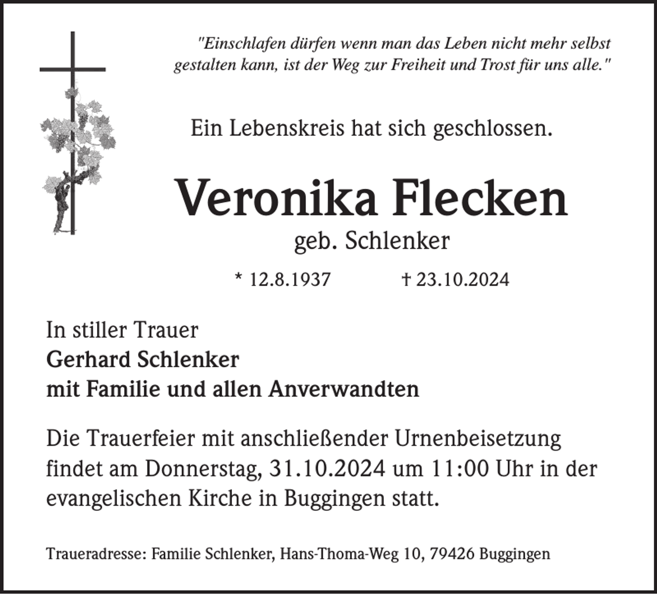 <p>"Einschlafen dürfen wenn man das Leben nicht mehr selbst<br />gestalten kann, ist der Weg zur Freiheit und Trost für uns alle."</p><p>Ein Lebenskreis hat sich geschlossen.</p><p>Veronika Flecken<br />geb. Schlenker<br />* 12.8.1937</p><p>† 23.10.2024</p><p>In stiller Trauer<br />Gerhard Schlenker<br />mit Familie und allen Anverwandten<br />Die Trauerfeier mit anschließender Urnenbeisetzung<br />findet am Donnerstag, 31.10.2024 um 11:00 Uhr in der<br />evangelischen Kirche in Buggingen statt.<br />Traueradresse: Familie Schlenker, Hans-Thoma-Weg 10, 79426 Buggingen</p>