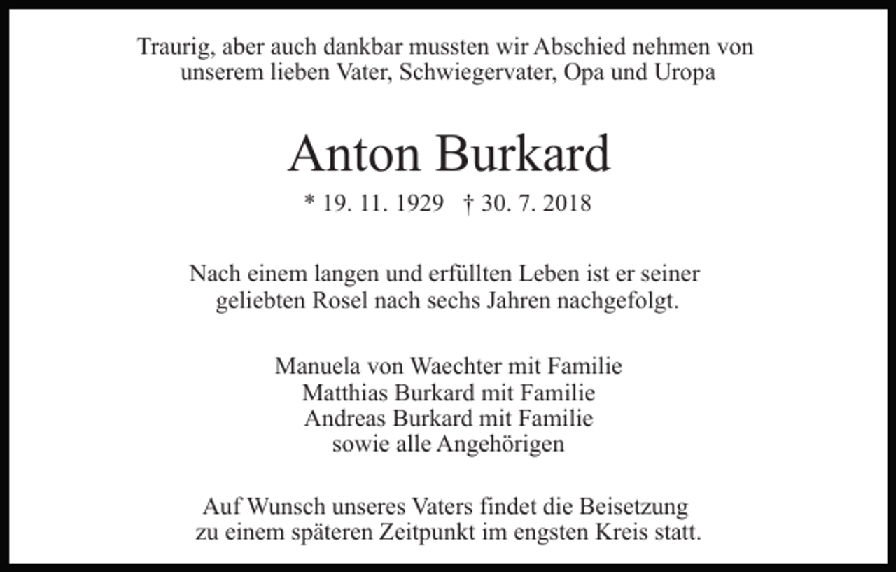 <p>Traurig, aber auch dankbar mussten wir Abschied nehmen von<br />unserem lieben Vater, Schwiegervater, Opa und Uropa</p><p>Anton Burkard<br />* 19. 11. 1929 † 30. 7. 2018<br />Nach einem langen und erfüllten Leben ist er seiner<br />geliebten Rosel nach sechs Jahren nachgefolgt.<br />Manuela von Waechter mit Familie<br />Matthias Burkard mit Familie<br />Andreas Burkard mit Familie<br />sowie alle Angehörigen<br />Auf Wunsch unseres Vaters findet die Beisetzung<br />zu einem späteren Zeitpunkt im engsten Kreis statt.</p>