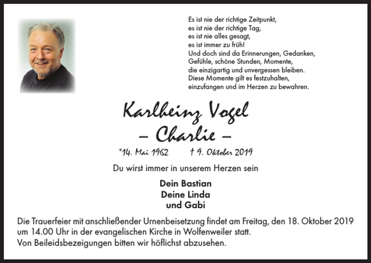 <p>Es ist nie der richtige Zeitpunkt,<br />es ist nie der richtige Tag,<br />es ist nie alles gesagt,<br />es ist immer zu früh!<br />Und doch sind da Erinnerungen, Gedanken,<br />Gefühle, schöne Stunden, Momente,<br />die einzigartig und unvergessen bleiben.<br />Diese Momente gilt es festzuhalten,<br />einzufangen und im Herzen zu bewahren.</p><p>Karlheinz Vogel<br />– Charlie –</p><p>*14. Mai 1962 † 9. Oktober 2019<br />Du wirst immer in unserem Herzen sein<br />Dein Bastian<br />Deine Linda<br />und Gabi<br />Die Trauerfeier mit anschließender Urnenbeisetzung findet am Freitag, den 18. Oktober 2019<br />um 14.00 Uhr in der evangelischen Kirche in Wolfenweiler statt.<br />Von Beileidsbezeigungen bitten wir höflichst abzusehen.</p>