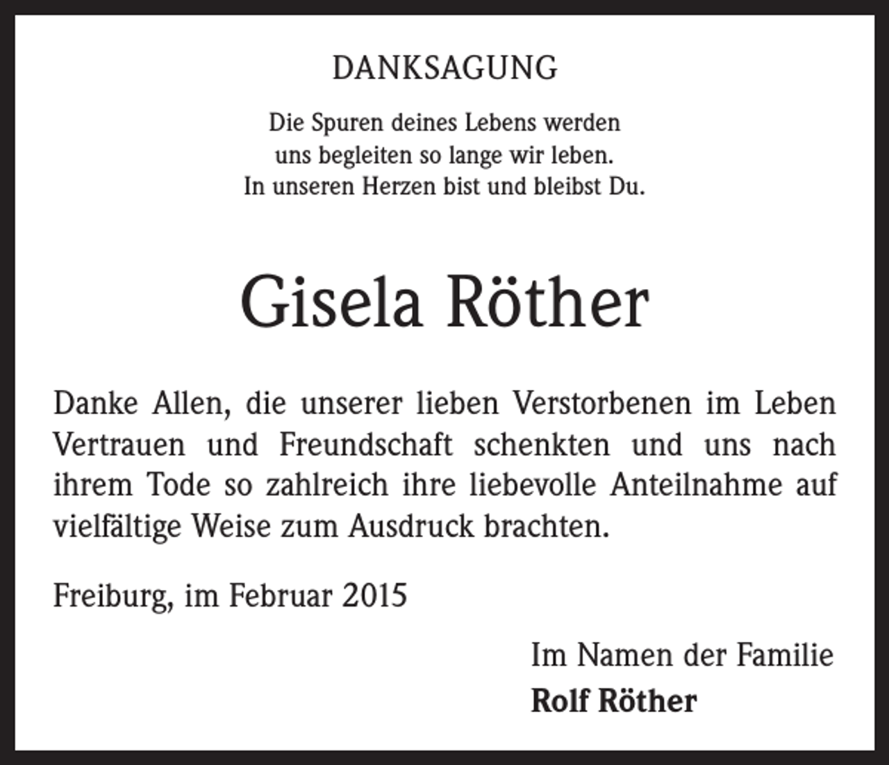 <p>DANKSAGUNG<br />Die Spuren deines Lebens werden<br />uns begleiten so lange wir leben.<br />In unseren Herzen bist und bleibst Du.</p><p>Gisela Röther<br />Danke Allen, die unserer lieben Verstorbenen im Leben<br />Vertrauen und Freundschaft schenkten und uns nach<br />ihrem Tode so zahlreich ihre liebevolle Anteilnahme auf<br />vielfältige Weise zum Ausdruck brachten.<br />Freiburg, im Februar 2015<br />Im Namen der Familie<br />Rolf Röther</p>