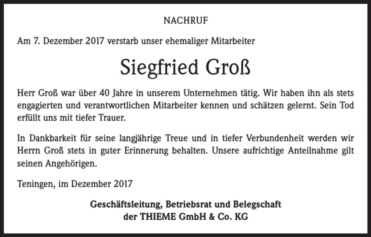 <p>NACHRUF<br />Am 7. Dezember 2017 verstarb unser ehemaliger Mitarbeiter</p><p>Siegfried Groß<br />Herr Groß war über 40 Jahre in unserem Unternehmen tätig. Wir haben ihn als stets<br />engagierten und verantwortlichen Mitarbeiter kennen und schätzen gelernt. Sein Tod<br />erfüllt uns mit tiefer Trauer.<br />In Dankbarkeit für seine langjährige Treue und in tiefer Verbundenheit werden wir<br />Herrn Groß stets in guter Erinnerung behalten. Unsere aufrichtige Anteilnahme gilt<br />seinen Angehörigen.<br />Teningen, im Dezember 2017<br />Geschäftsleitung, Betriebsrat und Belegschaft<br />der THIEME GmbH &amp; Co. KG</p>
