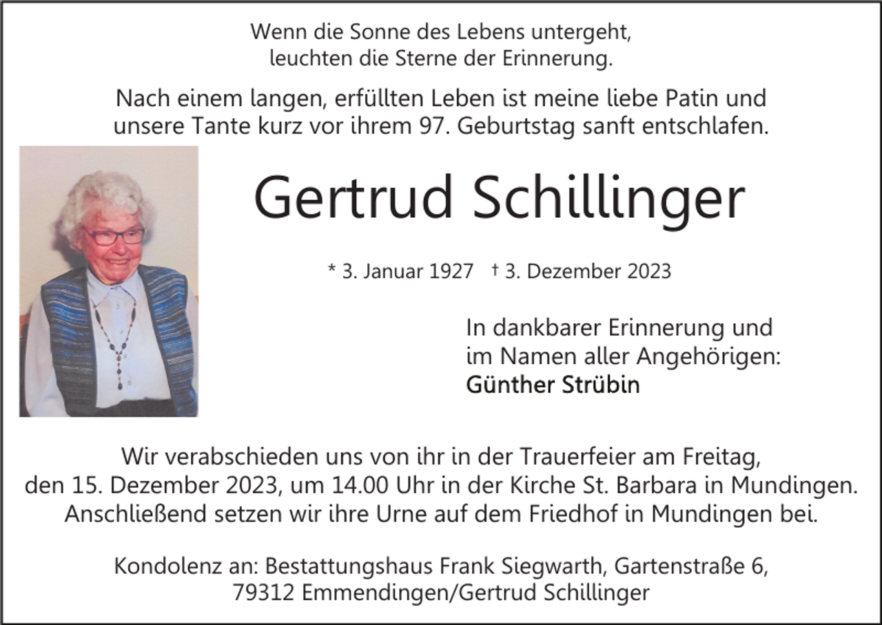 <p>Wenn die Sonne des Lebens untergeht,<br />leuchten die Sterne der Erinnerung.</p><p>Nach einem langen, erfüllten Leben ist meine liebe Patin und<br />unsere Tante kurz vor ihrem 97. Geburtstag sanft entschlafen.</p><p>Gertrud Schillinger<br />* 3. Januar 1927 † 3. Dezember 2023</p><p>In dankbarer Erinnerung und<br />im Namen aller Angehörigen:</p><p>Wir verabschieden uns von ihr in der Trauerfeier am Freitag,<br />den 15. Dezember 2023, um 14.00 Uhr in der Kirche St. Barbara in Mundingen.<br />Anschließend setzen wir ihre Urne auf dem Friedhof in Mundingen bei.<br />Kondolenz an: Bestattungshaus Frank Siegwarth, Gartenstraße 6,<br />79312 Emmendingen/Gertrud Schillinger</p>