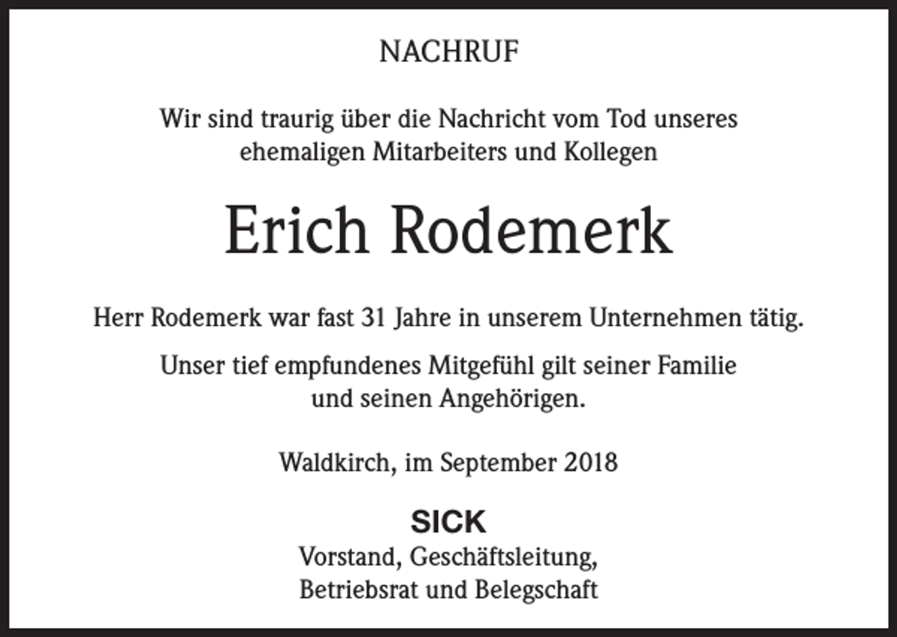 <p>NACHRUF<br />Wir sind traurig über die Nachricht vom Tod unseres<br />ehemaligen Mitarbeiters und Kollegen</p><p>Erich Rodemerk<br />Herr Rodemerk war fast 31 Jahre in unserem Unternehmen tätig.<br />Unser tief empfundenes Mitgefühl gilt seiner Familie<br />und seinen Angehörigen.<br />Waldkirch, im September 2018</p><p>SICK<br />Vorstand, Geschäftsleitung,<br />Betriebsrat und Belegschaft</p>