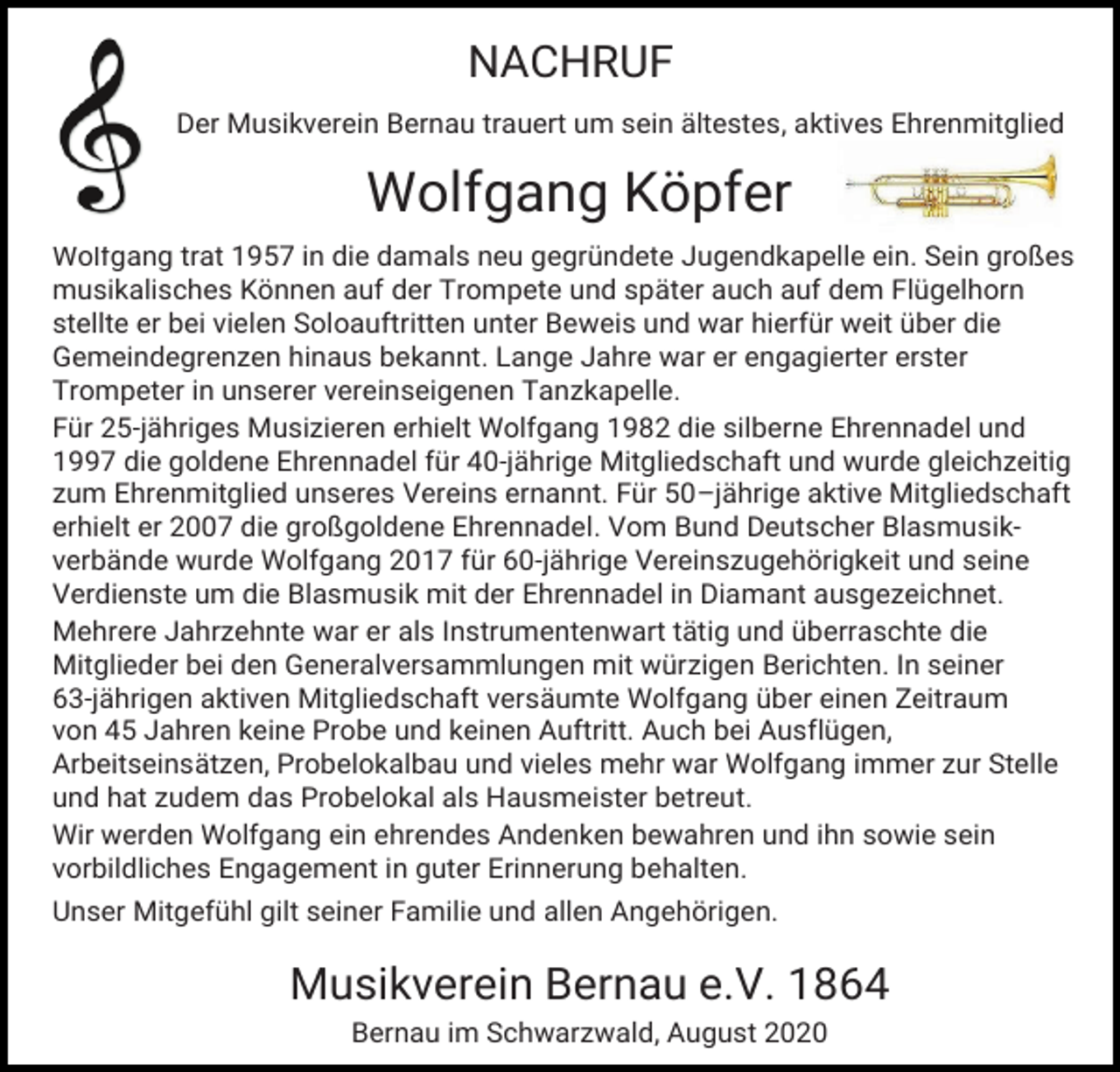 <p>NACHRUF<br />Der Musikverein Bernau trauert um sein ältestes, aktives Ehrenmitglied</p><p>Wolfgang Köpfer<br />Wolfgang trat 1957 in die damals neu gegründete Jugendkapelle ein. Sein großes<br />musikalisches Können auf der Trompete und später auch auf dem Flügelhorn<br />stellte er bei vielen Soloauftritten unter Beweis und war hierfür weit über die<br />Gemeindegrenzen hinaus bekannt. Lange Jahre war er engagierter erster<br />Trompeter in unserer vereinseigenen Tanzkapelle.<br />Für 25-jähriges Musizieren erhielt Wolfgang 1982 die silberne Ehrennadel und<br />1997 die goldene Ehrennadel für 40-jährige Mitgliedschaft und wurde gleichzeitig<br />zum Ehrenmitglied unseres Vereins ernannt. Für 50–jährige aktive Mitgliedschaft<br />erhielt er 2007 die großgoldene Ehrennadel. Vom Bund Deutscher Blasmusikverbände wurde Wolfgang 2017 für 60-jährige Vereinszugehörigkeit und seine<br />Verdienste um die Blasmusik mit der Ehrennadel in Diamant ausgezeichnet.<br />Mehrere Jahrzehnte war er als Instrumentenwart tätig und überraschte die<br />Mitglieder bei den Generalversammlungen mit würzigen Berichten. In seiner<br />63-jährigen aktiven Mitgliedschaft versäumte Wolfgang über einen Zeitraum<br />von 45 Jahren keine Probe und keinen Auftritt. Auch bei Ausflügen,<br />Arbeitseinsätzen, Probelokalbau und vieles mehr war Wolfgang immer zur Stelle<br />und hat zudem das Probelokal als Hausmeister betreut.<br />Wir werden Wolfgang ein ehrendes Andenken bewahren und ihn sowie sein<br />vorbildliches Engagement in guter Erinnerung behalten.<br />Unser Mitgefühl gilt seiner Familie und allen Angehörigen.</p><p>Musikverein Bernau e.V. 1864<br />Bernau im Schwarzwald, August 2020</p>