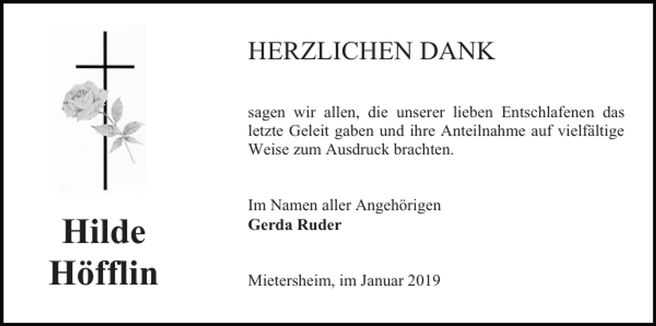 <p>HERZLICHEN DANK<br />sagen wir allen, die unserer lieben Entschlafenen das<br />letzte Geleit gaben und ihre Anteilnahme auf vielfältige<br />Weise zum Ausdruck brachten.</p><p>Hilde<br />Höfflin</p><p>Im Namen aller Angehörigen<br />Gerda Ruder</p><p>Mietersheim, im Januar 2019</p>