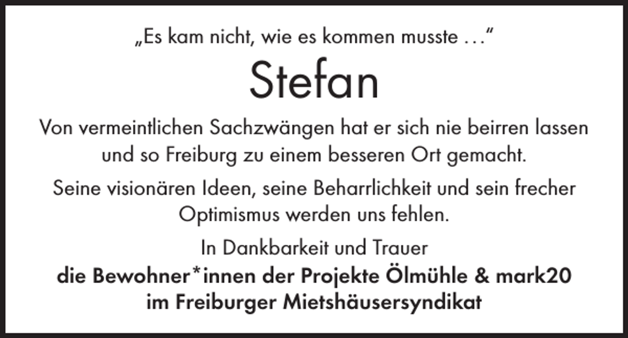 <p>„Es kam nicht, wie es kommen musste . . .“</p><p>Stefan</p><p>Von vermeintlichen Sachzwängen hat er sich nie beirren lassen<br />und so Freiburg zu einem besseren Ort gemacht.<br />Seine visionären Ideen, seine Beharrlichkeit und sein frecher<br />Optimismus werden uns fehlen.<br />In Dankbarkeit und Trauer<br />die Bewohner*innen der Projekte Ölmühle &amp; mark20<br />im Freiburger Mietshäusersyndikat</p>