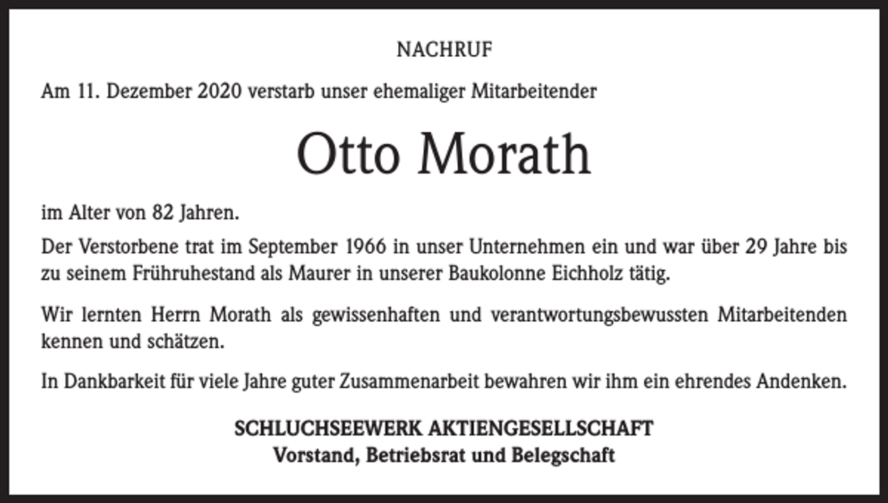 <p>NACHRUF<br />Am 11. Dezember 2020 verstarb unser ehemaliger Mitarbeitender</p><p>Otto Morath<br />im Alter von 82 Jahren.<br />Der Verstorbene trat im September 1966 in unser Unternehmen ein und war über 29 Jahre bis<br />zu seinem Frühruhestand als Maurer in unserer Baukolonne Eichholz tätig.<br />Wir lernten Herrn Morath als gewissenhaften und verantwortungsbewussten Mitarbeitenden<br />kennen und schätzen.<br />In Dankbarkeit für viele Jahre guter Zusammenarbeit bewahren wir ihm ein ehrendes Andenken.<br />SCHLUCHSEEWERK AKTIENGESELLSCHAFT<br />Vorstand, Betriebsrat und Belegschaft</p>