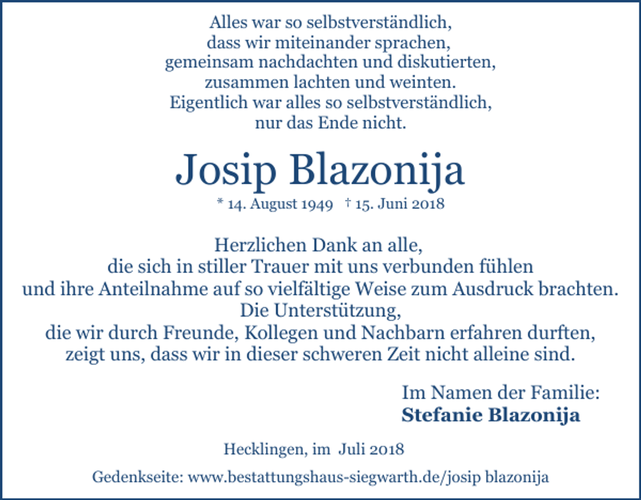 <p>Alles war so selbstverständlich,<br />dass wir miteinander sprachen,<br />gemeinsam nachdachten und diskutierten,<br />zusammen lachten und weinten.<br />Eigentlich war alles so selbstverständlich,<br />nur das Ende nicht.</p><p>Josip Blazonija<br />* 14. August 1949 † 15. Juni 2018</p><p>Herzlichen Dank an alle,<br />die sich in stiller Trauer mit uns verbunden fühlen<br />und ihre Anteilnahme auf so vielfältige Weise zum Ausdruck brachten.<br />Die Unterstützung,<br />die wir durch Freunde, Kollegen und Nachbarn erfahren durften,<br />zeigt uns, dass wir in dieser schweren Zeit nicht alleine sind.<br />Im Namen der Familie:<br />Stefanie Blazonija<br />Hecklingen, im Juli 2018<br />Gedenkseite: www.bestattungshaus-siegwarth.de/josip blazonija</p>