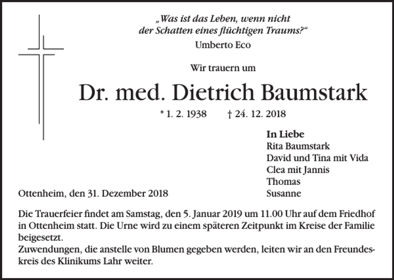 <p>„Was ist das Leben, wenn nicht<br />der Schatten eines flüchtigen Traums?“<br />Umberto Eco<br />Wir trauern um</p><p>Dr. med. Dietrich Baumstark<br />* 1. 2. 1938</p><p>Ottenheim, den 31. Dezember 2018</p><p>† 24. 12. 2018<br />In Liebe<br />Rita Baumstark<br />David und Tina mit Vida<br />Clea mit Jannis<br />Thomas<br />Susanne</p><p>Die Trauerfeier findet am Samstag, den 5. Januar 2019 um 11.00 Uhr auf dem Friedhof<br />in Ottenheim statt. Die Urne wird zu einem späteren Zeitpunkt im Kreise der Familie<br />beigesetzt.<br />Zuwendungen, die anstelle von Blumen gegeben werden, leiten wir an den Freundeskreis des Klinikums Lahr weiter.</p>