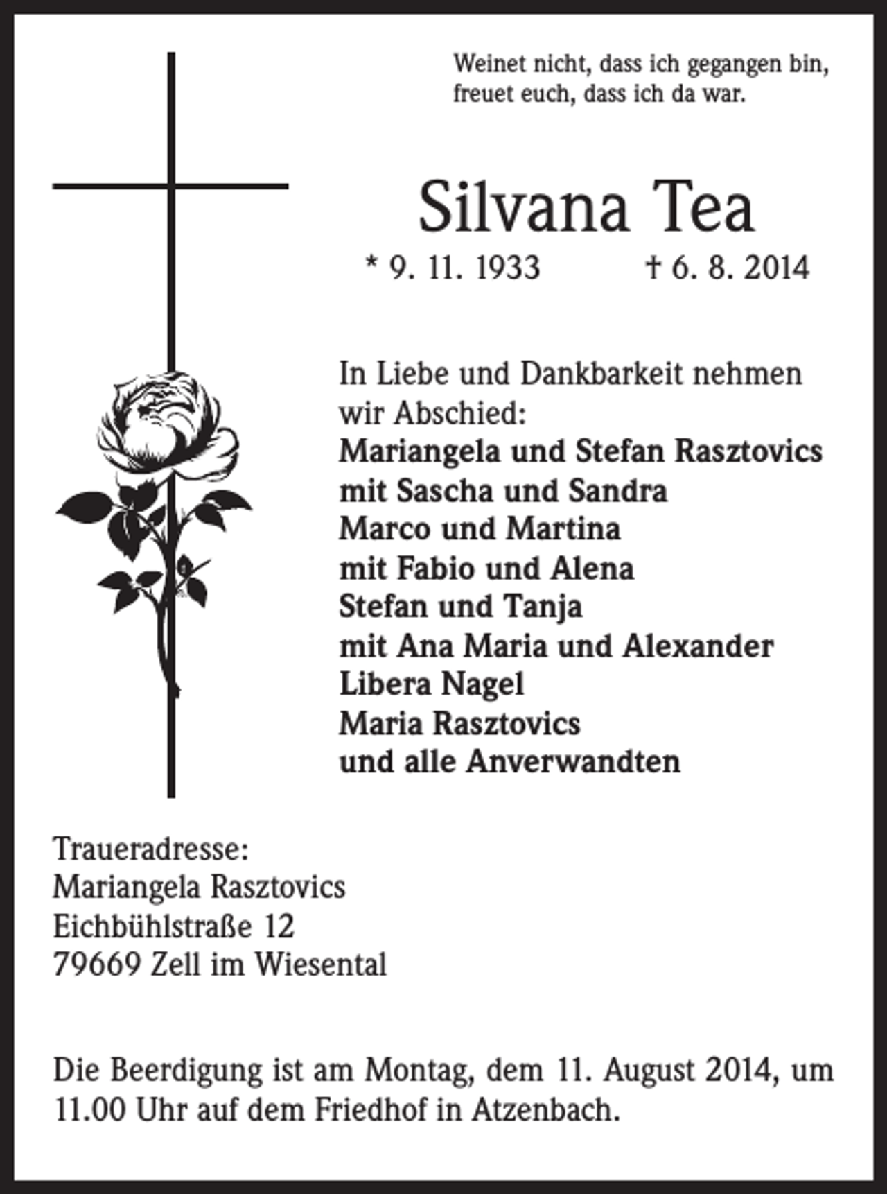 <p>Weinet nicht, dass ich gegangen bin,<br />freuet euch, dass ich da war.</p><p>Silvana Tea</p><p>* 9. 11. 1933 † 6. 8. 2014<br />In Liebe und Dankbarkeit nehmen<br />wir Abschied:<br />Mariangela und Stefan Rasztovics<br />mit Sascha und Sandra<br />Marco und Martina<br />mit Fabio und Alena<br />Stefan und Tanja<br />mit Ana Maria und Alexander<br />Libera Nagel<br />Maria Rasztovics<br />und alle Anverwandten<br />Traueradresse:<br />Mariangela Rasztovics<br />Eichbühlstraße 12<br />79669 Zell im Wiesental<br />Die Beerdigung ist am Montag, dem 11. August 2014, um<br />11.00 Uhr auf dem Friedhof in Atzenbach.</p>