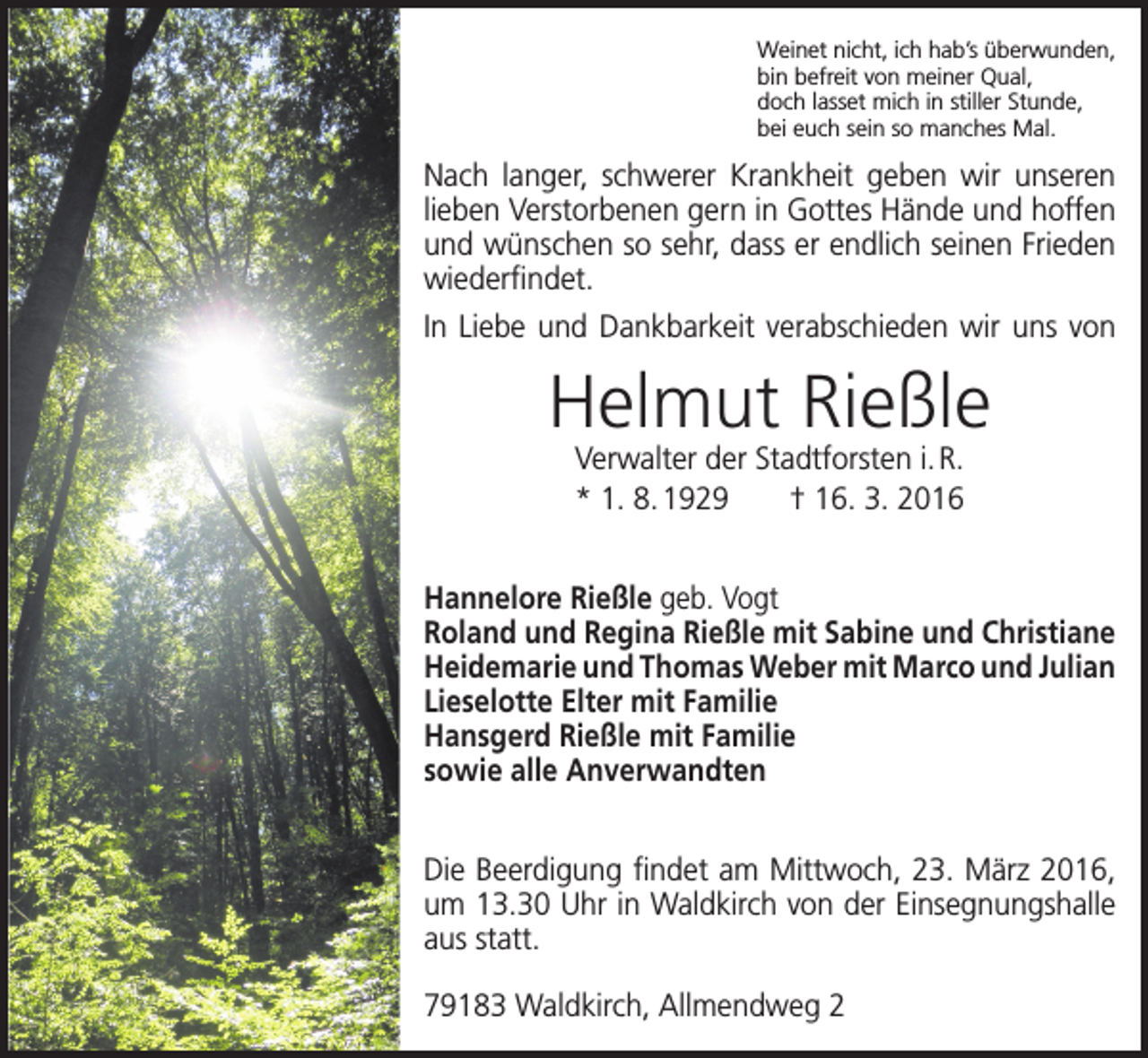 <p>Weinet nicht, ich hab’s überwunden,<br />bin befreit von meiner Qual,<br />doch lasset mich in stiller Stunde,<br />bei euch sein so manches Mal.</p><p>Nach langer, schwerer Krankheit geben wir unseren<br />lieben Verstorbenen gern in Gottes Hände und ­hoffen<br />und wünschen so sehr, dass er endlich seinen Frieden<br />wiederfindet.<br />In Liebe und Dankbarkeit verabschieden wir uns von</p><p>Helmut Rießle<br />Verwalter der Stadtforsten i. R.<br />* 1. 8. 1929 † 16. 3. 2016</p><p>Hannelore Rießle geb. Vogt<br />Roland und Regina Rießle mit Sabine und Christiane<br />Heidemarie und Thomas Weber mit Marco und Julian<br />Lieselotte Elter mit Familie<br />Hansgerd Rießle mit Familie<br />sowie alle Anverwandten<br />Die Beerdigung findet am Mittwoch, 23. März 2016,<br />um 13.30 Uhr in Waldkirch von der Einsegnungshalle<br />aus statt.<br />79183 Waldkirch, Allmendweg 2</p>