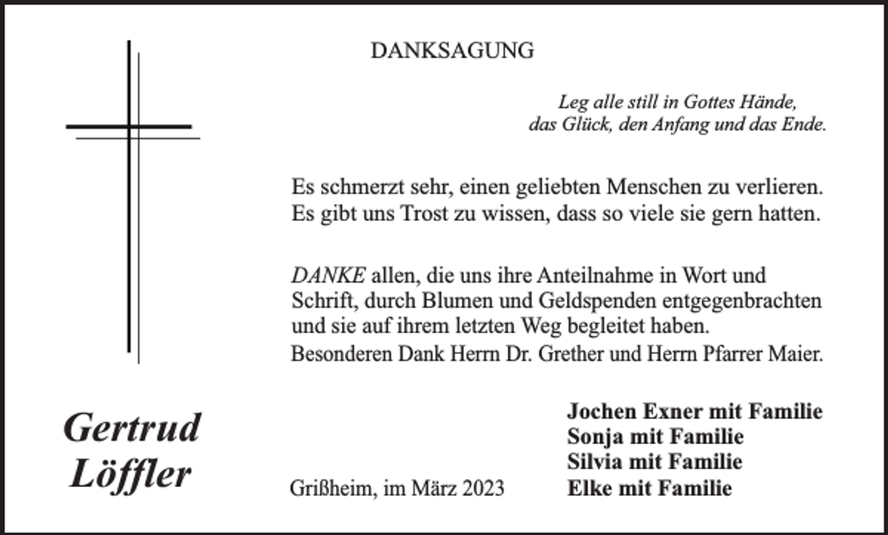 <p>DANKSAGUNG<br />Leg alle still in Gottes Hände,<br />das Glück, den Anfang und das Ende.</p><p>Es schmerzt sehr, einen geliebten Menschen zu verlieren.<br />Es gibt uns Trost zu wissen, dass so viele sie gern hatten.<br />DANKE allen, die uns ihre Anteilnahme in Wort und<br />Schrift, durch Blumen und Geldspenden entgegenbrachten<br />und sie auf ihrem letzten Weg begleitet haben.<br />Besonderen Dank Herrn Dr. Grether und Herrn Pfarrer Maier.</p><p>Gertrud<br />Löffler</p><p>Grißheim, im März 2023</p><p>Jochen Exner mit Familie<br />Sonja mit Familie<br />Silvia mit Familie<br />Elke mit Familie</p>