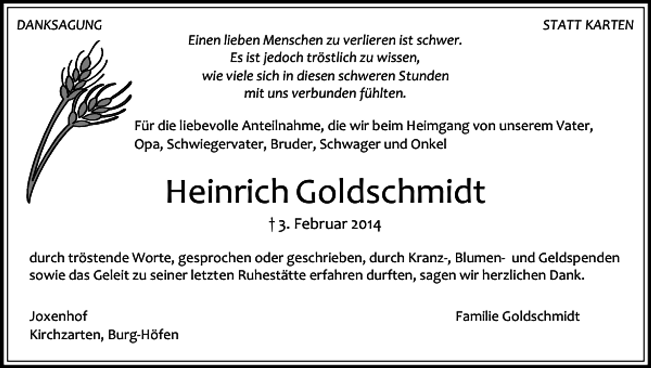 <p>DANKSAGUNG</p><p>Einen lieben Menschen zu verlieren ist schwer.<br />Es ist jedoch tröstlich zu wissen,<br />wie viele sich in diesen schweren Stunden<br />mit uns verbunden fühlten.</p><p>STATT KARTEN</p><p>Für die liebevolle Anteilnahme, die wir beim Heimgang von unserem Vater,<br />Opa, Schwiegervater, Bruder, Schwager und Onkel</p><p>Heinrich Goldschmidt<br />† 3. Februar 2014<br />durch tröstende Worte, gesprochen oder geschrieben, durch Kranz-, Blumen- und Geldspenden<br />sowie das Geleit zu seiner letzten Ruhestätte erfahren durften, sagen wir herzlichen Dank.<br />Joxenhof<br />Kirchzarten, Burg-Höfen</p><p>Familie Goldschmidt</p>