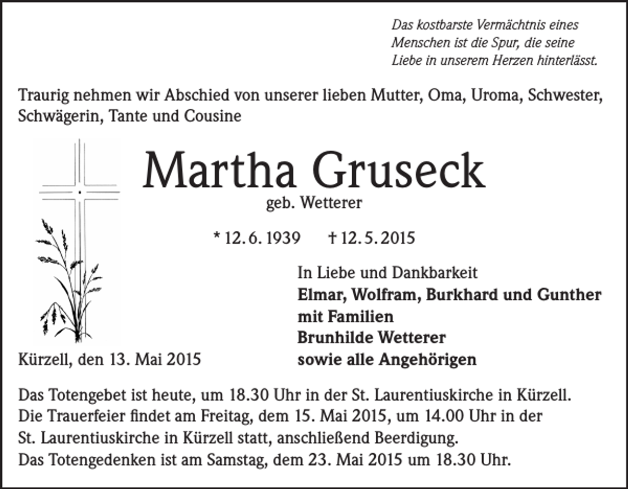 <p>Das kostbarste Vermächtnis eines<br />Menschen ist die Spur, die seine<br />Liebe in unserem Herzen hinterlässt.</p><p>Traurig nehmen wir Abschied von unserer lieben Mutter, Oma, Uroma, Schwester,<br />Schwägerin, Tante und Cousine</p><p>Martha Gruseck<br />geb. Wetterer</p><p>* 12. 6. 1939</p><p>Kürzell, den 13. Mai 2015</p><p>† 12. 5. 2015</p><p>In Liebe und Dankbarkeit<br />Elmar, Wolfram, Burkhard und Gunther<br />mit Familien<br />Brunhilde Wetterer<br />sowie alle Angehörigen</p><p>Das Totengebet ist heute, um 18.30 Uhr in der St. Laurentiuskirche in Kürzell.<br />Die Trauerfeier findet am Freitag, dem 15. Mai 2015, um 14.00 Uhr in der<br />St. Laurentiuskirche in Kürzell statt, anschließend Beerdigung.<br />Das Totengedenken ist am Samstag, dem 23. Mai 2015 um 18.30 Uhr.</p>
