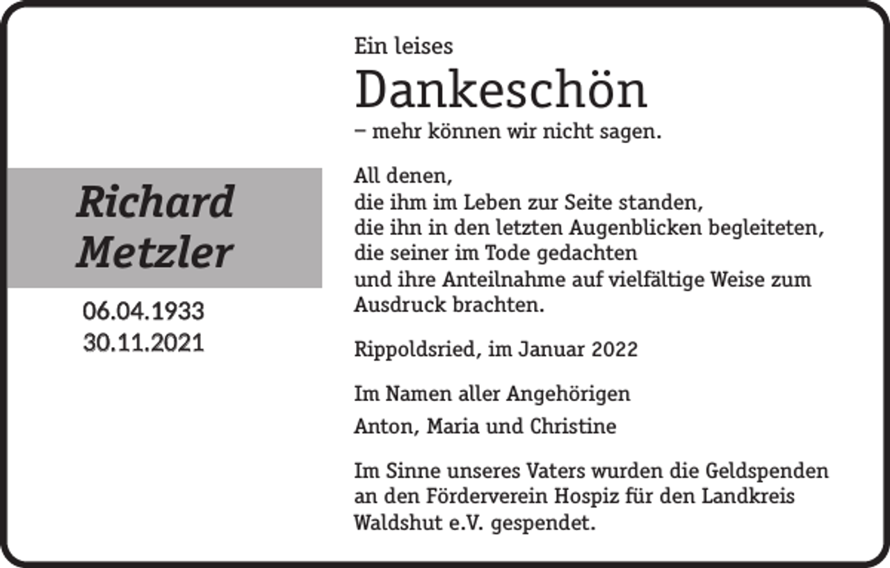 <p>Ein leises</p><p>Dankeschön</p><p>– mehr können wir nicht sagen.</p><p>Richard<br />Metzler<br />06.04.1930.11.2021</p><p>All denen,<br />die ihm im Leben zur Seite standen,<br />die ihn in den letzten Augenblicken begleiteten,<br />die seiner im Tode gedachten<br />und ihre Anteilnahme auf vielfältige Weise zum<br />Ausdruck brachten.<br />Rippoldsried, im Januar 2022<br />Im Namen aller Angehörigen<br />Anton, Maria und Christine<br />Im Sinne unseres Vaters wurden die Geldspenden<br />an den Förderverein Hospiz für den Landkreis<br />Waldshut e.V. gespendet.</p>
