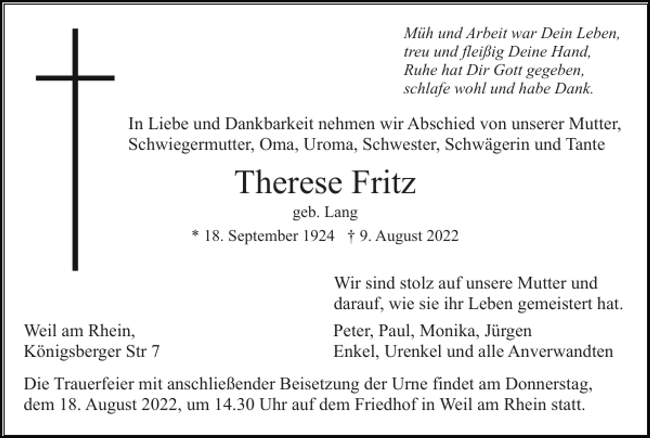 <p>Müh und Arbeit war Dein Leben,<br />treu und fleißig Deine Hand,<br />Ruhe hat Dir Gott gegeben,<br />schlafe wohl und habe Dank.</p><p>In Liebe und Dankbarkeit nehmen wir Abschied von unserer Mutter,<br />Schwiegermutter, Oma, Uroma, Schwester, Schwägerin und Tante</p><p>Therese Fritz<br />geb. Lang<br />* 18. September 1924 † 9. August 2022</p><p>Wir sind stolz auf unsere Mutter und<br />darauf, wie sie ihr Leben gemeistert hat.<br />Weil am Rhein,<br />Königsberger Str 7</p><p>Peter, Paul, Monika, Jürgen<br />Enkel, Urenkel und alle Anverwandten</p><p>Die Trauerfeier mit anschließender Beisetzung der Urne findet am Donnerstag,<br />dem 18. August 2022, um 14.30 Uhr auf dem Friedhof in Weil am Rhein statt.</p>
