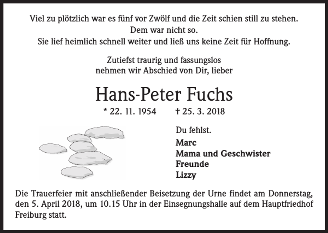 <p>Viel zu plötzlich war es fünf vor Zwölf und die Zeit schien still zu stehen.<br />Dem war nicht so.<br />Sie lief heimlich schnell weiter und ließ uns keine Zeit für Hoffnung.<br />Zutiefst traurig und fassungslos<br />nehmen wir Abschied von Dir, lieber</p><p>Hans-Peter Fuchs<br />* 22. 11. 1954 † 25. 3. 2018<br />Du fehlst.<br />Marc<br />Mama und Geschwister<br />Freunde<br />Lizzy<br />Die Trauerfeier mit anschließender Beisetzung der Urne findet am Donnerstag,<br />den 5. April 2018, um 10.15 Uhr in der Einsegnungshalle auf dem Hauptfriedhof<br />Freiburg statt.</p>