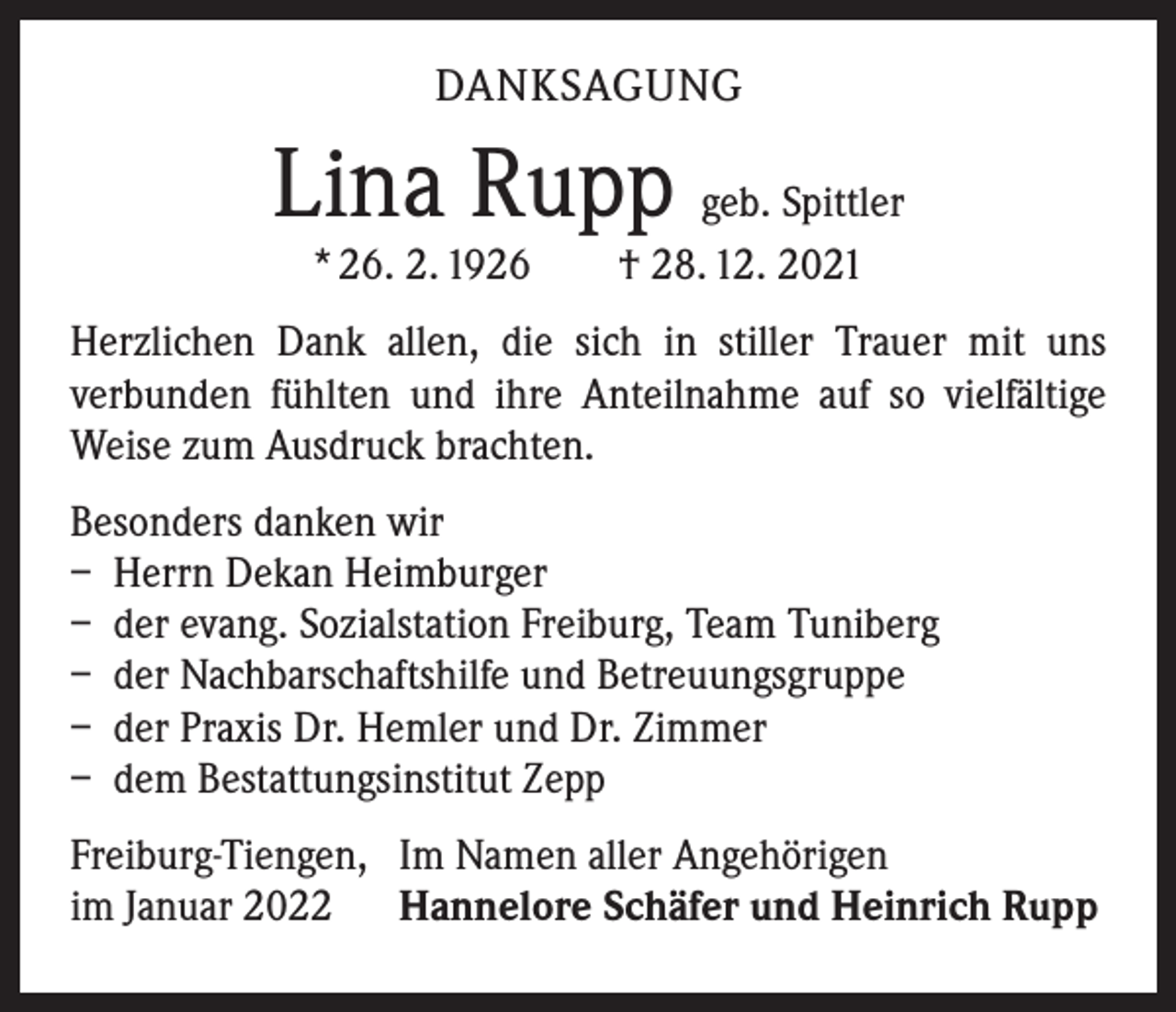 <p>DANKSAGUNG</p><p>Lina Rupp geb. Spittler<br />* 26. 2. 1926 † 28. 12. 2021</p><p>Herzlichen Dank allen, die sich in stiller Trauer mit uns<br />­verbunden fühlten und ihre Anteilnahme auf so vielfältige<br />Weise zum Ausdruck brachten.<br />Besonders danken wir<br />– Herrn Dekan Heimburger<br />– der evang. Sozialstation Freiburg, Team Tuniberg<br />– der Nachbarschaftshilfe und Betreuungsgruppe<br />– der Praxis Dr. Hemler und Dr. Zimmer<br />– dem Bestattungsinstitut Zepp<br />Freiburg-Tiengen, Im Namen aller Angehörigen<br />im Januar 2022 Hannelore Schäfer und Heinrich Rupp</p>