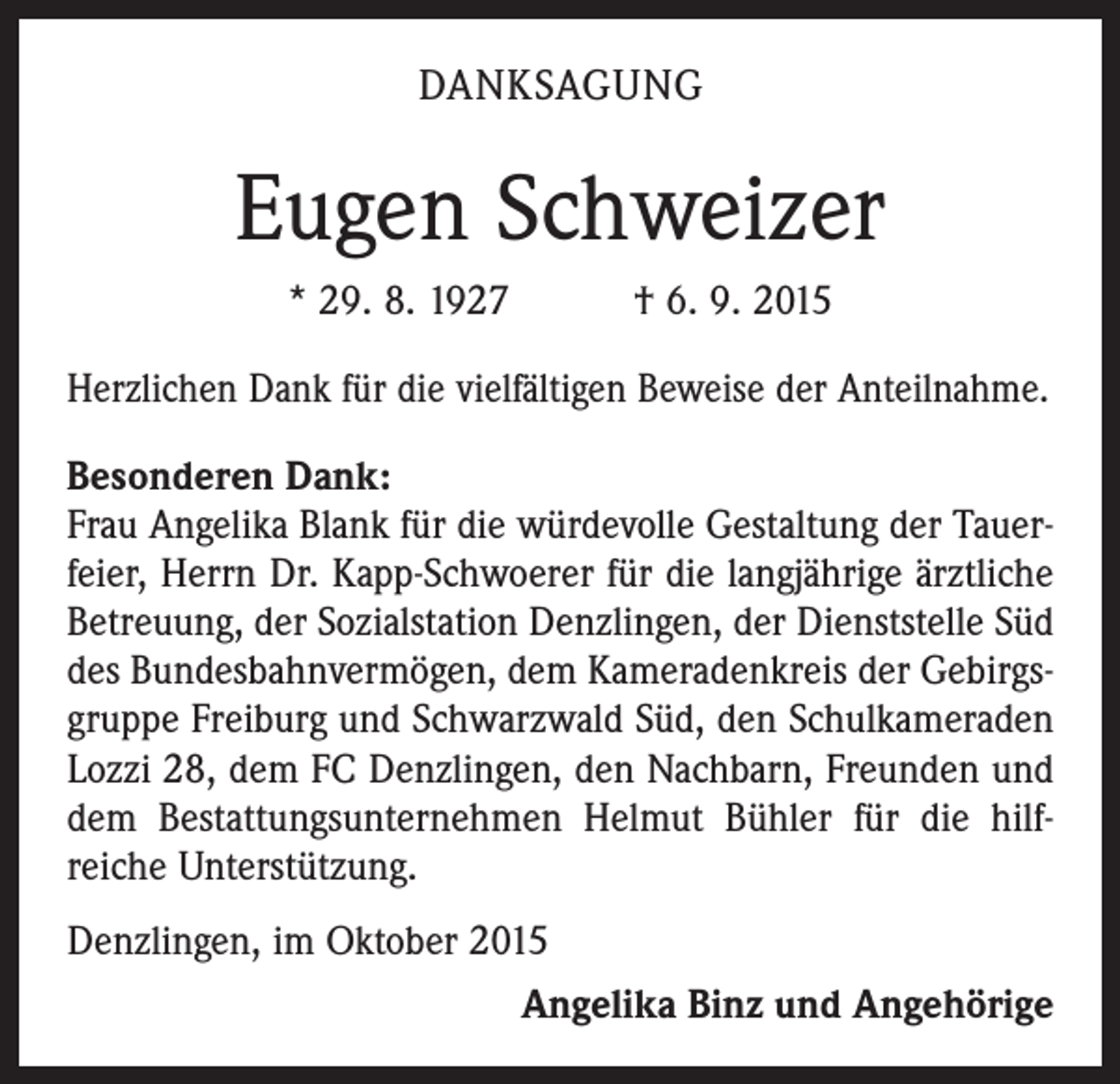 <p>DANKSAGUNG</p><p>Eugen Schweizer<br />* 29. 8. 1927 † 6. 9. 2015<br />Herzlichen Dank für die vielfältigen Beweise der Anteilnahme.<br />Besonderen Dank:<br />Frau Angelika Blank für die würdevolle Gestaltung der Tauerfeier, Herrn Dr. Kapp-Schwoerer für die langjährige ärztliche<br />Betreuung, der Sozialstation Denzlingen, der Dienststelle Süd<br />des Bundesbahnvermögen, dem Kameradenkreis der Gebirgsgruppe Freiburg und Schwarzwald Süd, den Schulkameraden<br />Lozzi 28, dem FC Denzlingen, den Nachbarn, Freunden und<br />dem Bestattungsunternehmen Helmut Bühler für die hilf­<br />reiche Unterstützung.<br />Denzlingen, im Oktober 2015</p><p>Angelika Binz und Angehörige</p>