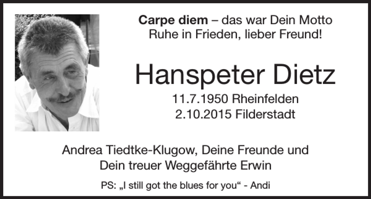 <p>Carpe diem – das war Dein Motto<br />Ruhe in Frieden, lieber Freund!</p><p>Hanspeter Dietz<br />11.7.1950 Rheinfelden<br />2.10.2015 Filderstadt<br />Andrea Tiedtke-Klugow, Deine Freunde und<br />Dein treuer Weggefährte Erwin<br />PS: „I still got the blues for you“ - Andi</p>