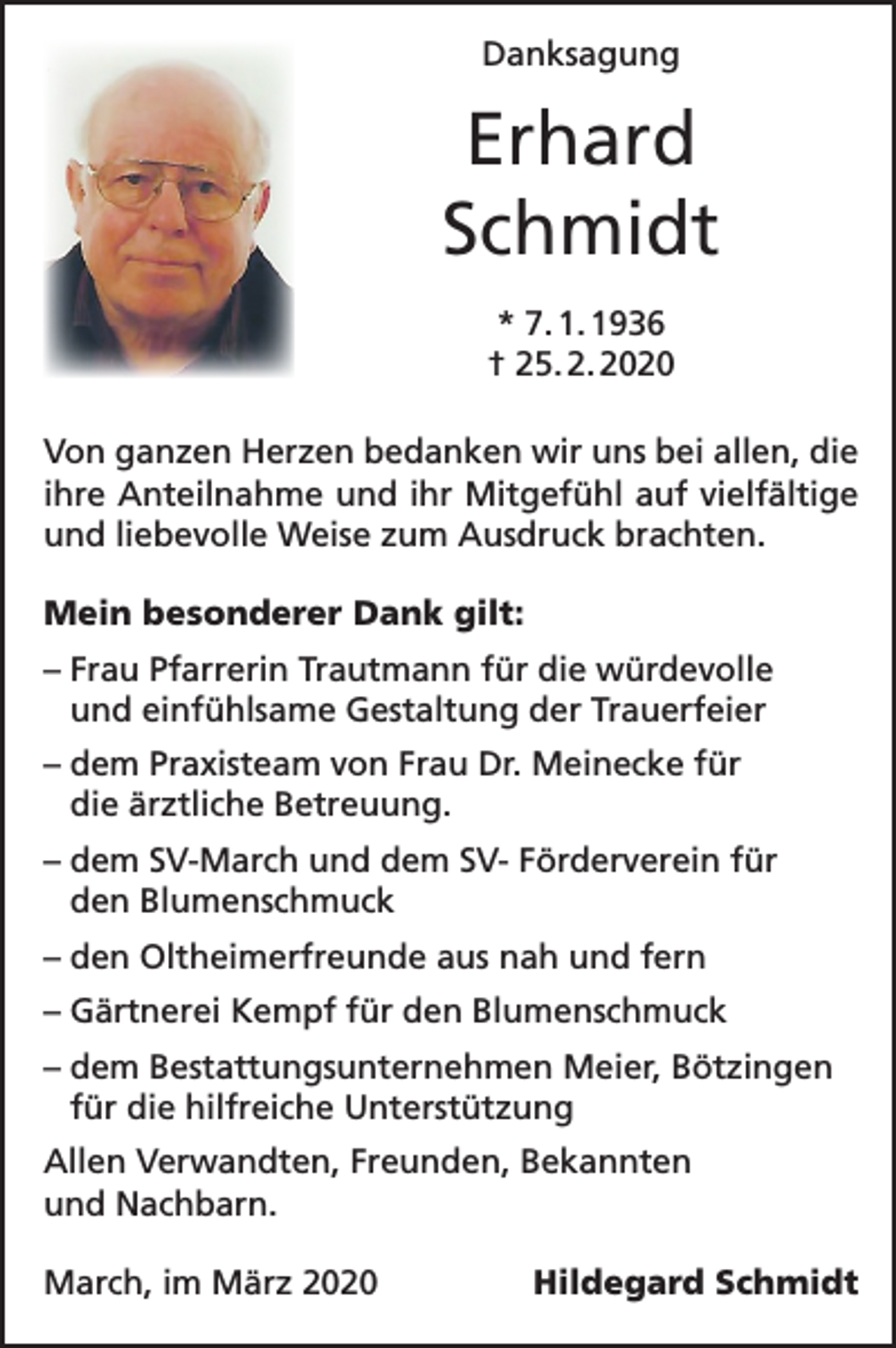 <p>Danksagung</p><p>Erhard<br />Schmidt<br />* 7. 1. 1936<br />† 25. 2. 2020<br />Von ganzen Herzen bedanken wir uns bei allen, die<br />ihre Anteilnahme und ihr Mitgefühl auf vielfältige<br />und liebevolle Weise zum Ausdruck brachten.<br />Mein besonderer Dank gilt:<br />– Frau Pfarrerin Trautmann für die würdevolle<br />und einfühlsame Gestaltung der Trauerfeier<br />– dem Praxisteam von Frau Dr. Meinecke für<br />die ärztliche Betreuung.<br />– dem SV-March und dem SV- Förderverein für<br />den Blumenschmuck<br />– den Oltheimerfreunde aus nah und fern<br />– Gärtnerei Kempf für den Blumenschmuck<br />– dem Bestattungsunternehmen Meier, Bötzingen<br />für die hilfreiche Unterstützung<br />Allen Verwandten, Freunden, Bekannten<br />und Nachbarn.<br />March, im März 2020</p><p>Hildegard Schmidt</p>