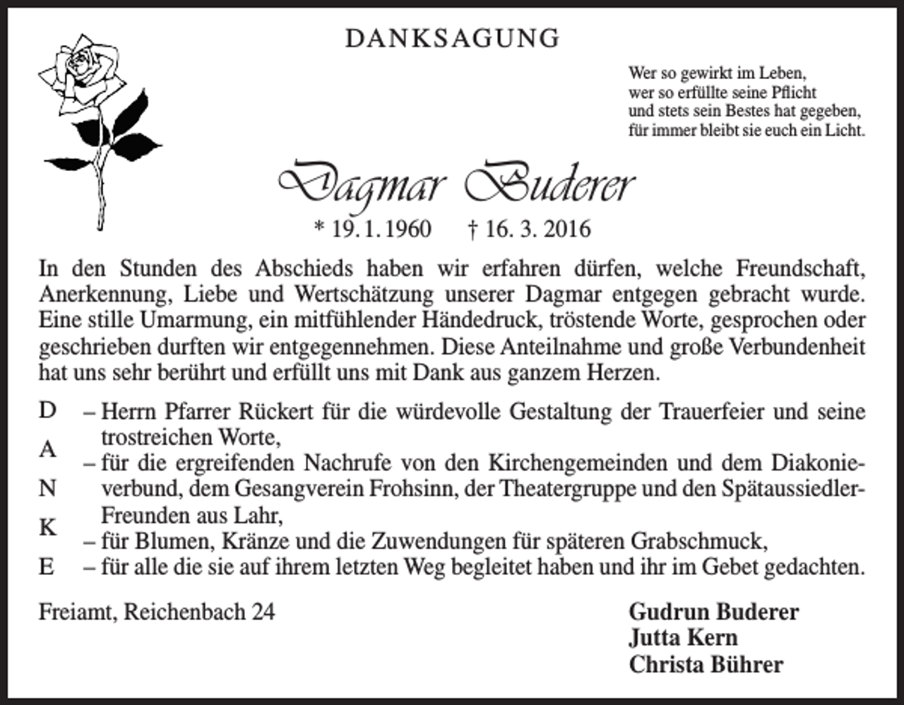 <p>DA N K S AG U N G<br />Wer so gewirkt im Leben,<br />wer so erfüllte seine Pflicht<br />und stets sein Bestes hat gegeben,<br />für immer bleibt sie euch ein Licht.</p><p>Dagmar Buderer<br />* 19. 1. 1960 † 16. 3. 2016</p><p>In den Stunden des Abschieds haben wir erfahren dürfen, welche Freundschaft,<br />­Anerkennung, Liebe und Wertschätzung unserer Dagmar entgegen gebracht wurde.<br />Eine stille Umarmung, ein mitfühlender Händedruck, tröstende Worte, gesprochen oder<br />geschrieben durften wir entgegennehmen. Diese Anteilnahme und große ­Verbundenheit<br />hat uns sehr berührt und erfüllt uns mit Dank aus ganzem Herzen.<br />D<br />A<br />N<br />K<br />E</p><p>– Herrn Pfarrer Rückert für die würdevolle Gestaltung der Trauerfeier und seine<br />trostreichen Worte,<br />– für die ergreifenden Nachrufe von den Kirchengemeinden und dem Diakonie­<br />verbund, dem Gesangverein Frohsinn, der Theatergruppe und den SpätaussiedlerFreunden aus Lahr,<br />– für Blumen, Kränze und die Zuwendungen für späteren Grabschmuck,<br />– für alle die sie auf ihrem letzten Weg begleitet haben und ihr im Gebet gedachten.</p><p>Freiamt, Reichenbach 24</p><p>Gudrun Buderer<br />Jutta Kern<br />Christa Bührer</p>