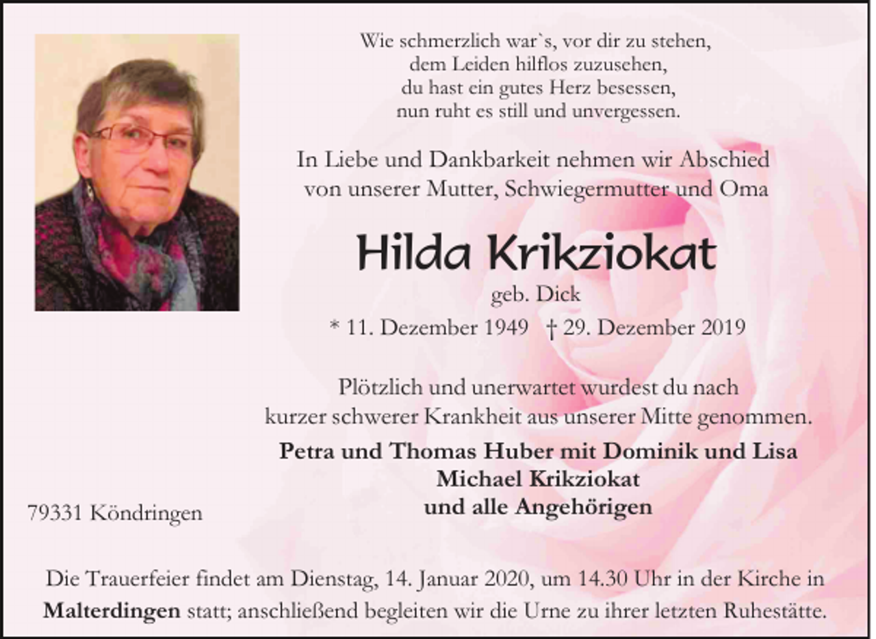 <p>Wie schmerzlich war`s, vor dir zu stehen,<br />dem Leiden hilflos zuzusehen,<br />du hast ein gutes Herz besessen,<br />nun ruht es still und unvergessen.</p><p>In Liebe und Dankbarkeit nehmen wir Abschied<br />von unserer Mutter, Schwiegermutter und Oma</p><p>Hilda Krikziokat</p><p>geb. Dick<br />* 11. Dezember 1949 † 29. Dezember 2019</p><p>79331 Köndringen</p><p>Plötzlich und unerwartet wurdest du nach<br />kurzer schwerer Krankheit aus unserer Mitte genommen.<br />Petra und Thomas Huber mit Dominik und Lisa<br />Michael Krikziokat<br />und alle Angehörigen</p><p>Die Trauerfeier findet am Dienstag, 14. Januar 2020, um 14.30 Uhr in der Kirche in<br />Malterdingen statt; anschließend begleiten wir die Urne zu ihrer letzten Ruhestätte.</p>