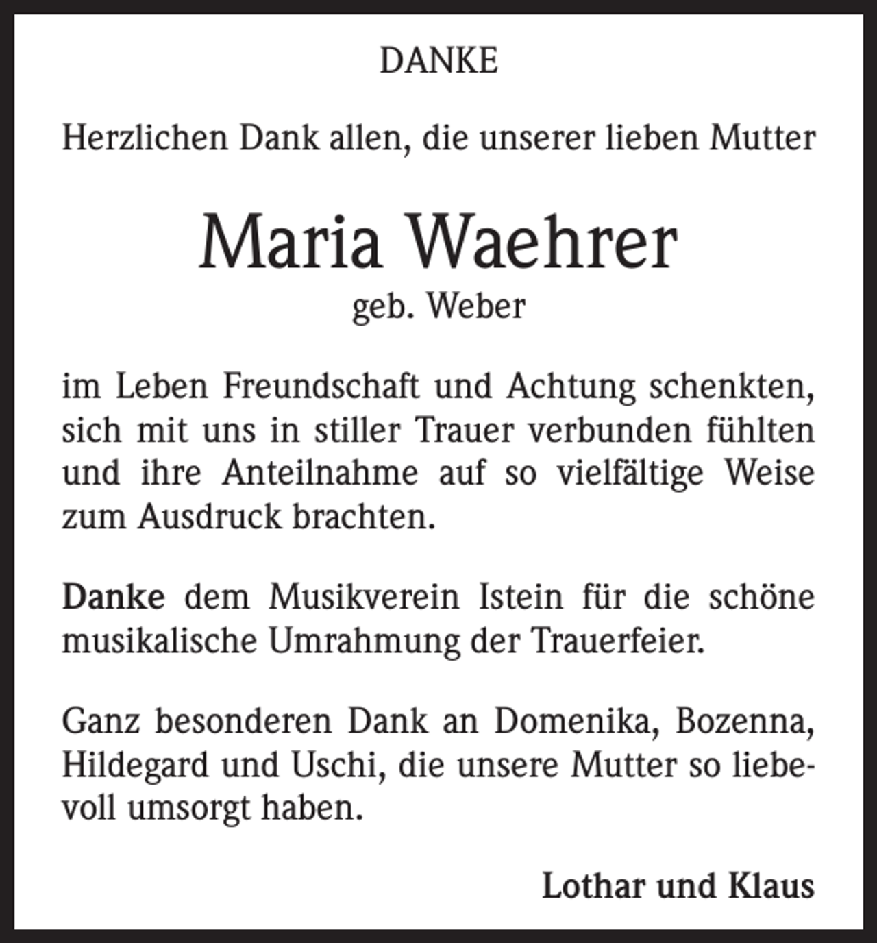 <p>DANKE<br />Herzlichen Dank allen, die unserer lieben Mutter</p><p>Maria Waehrer<br />geb. Weber</p><p>im Leben Freundschaft und Achtung schenkten,<br />sich mit uns in stiller Trauer verbunden fühlten<br />und ihre Anteilnahme auf so vielfältige Weise<br />zum Ausdruck brachten.<br />Danke dem Musikverein Istein für die schöne<br />musikalische Umrahmung der Trauerfeier.<br />Ganz besonderen Dank an Domenika, Bozenna,<br />Hildegard und Uschi, die unsere Mutter so liebevoll umsorgt haben.<br />Lothar und Klaus</p>