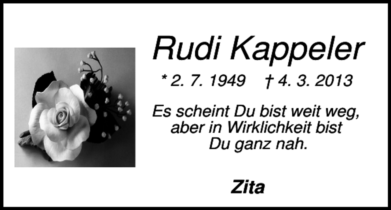 <p>Rudi Kappeler<br />* 2. 7. 1949</p><p>† 4. 3. 2013</p><p>Es scheint Du bist weit weg,<br />aber in Wirklichkeit bist<br />Du ganz nah.</p><p>Zita</p>