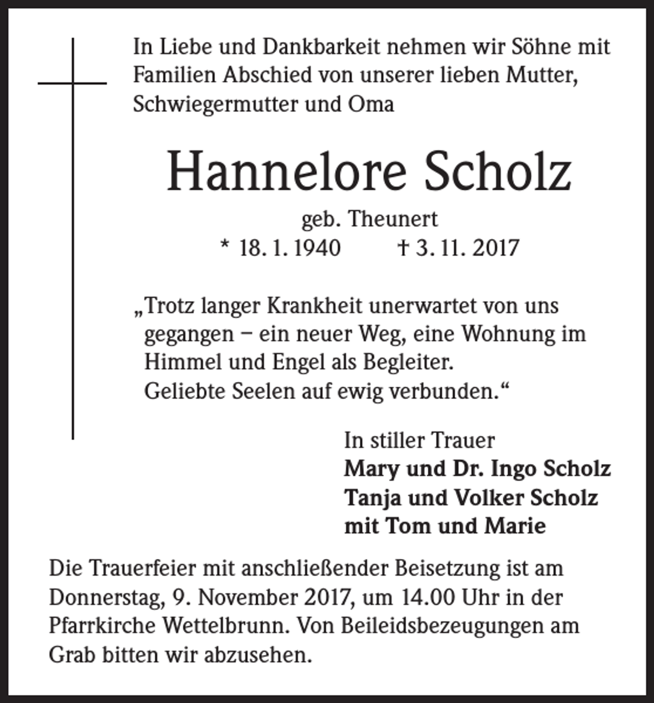 <p>In Liebe und Dankbarkeit nehmen wir Söhne mit<br />Familien Abschied von unserer lieben Mutter,<br />Schwiegermutter und Oma</p><p>Hannelore Scholz<br />geb. Theunert<br />* 18. 1. 1940<br />† 3. 11. 2017</p><p>„Trotz langer Krankheit unerwartet von uns<br />gegangen – ein neuer Weg, eine Wohnung im<br />Himmel und Engel als Begleiter.<br />Geliebte Seelen auf ewig verbunden.“<br />In stiller Trauer<br />Mary und Dr. Ingo Scholz<br />Tanja und Volker Scholz<br />mit Tom und Marie<br />Die Trauerfeier mit anschließender Beisetzung ist am<br />Donnerstag, 9. November 2017, um 14.00 Uhr in der<br />Pfarrkirche Wettelbrunn. Von Beileidsbezeugungen am<br />Grab bitten wir abzusehen.</p>