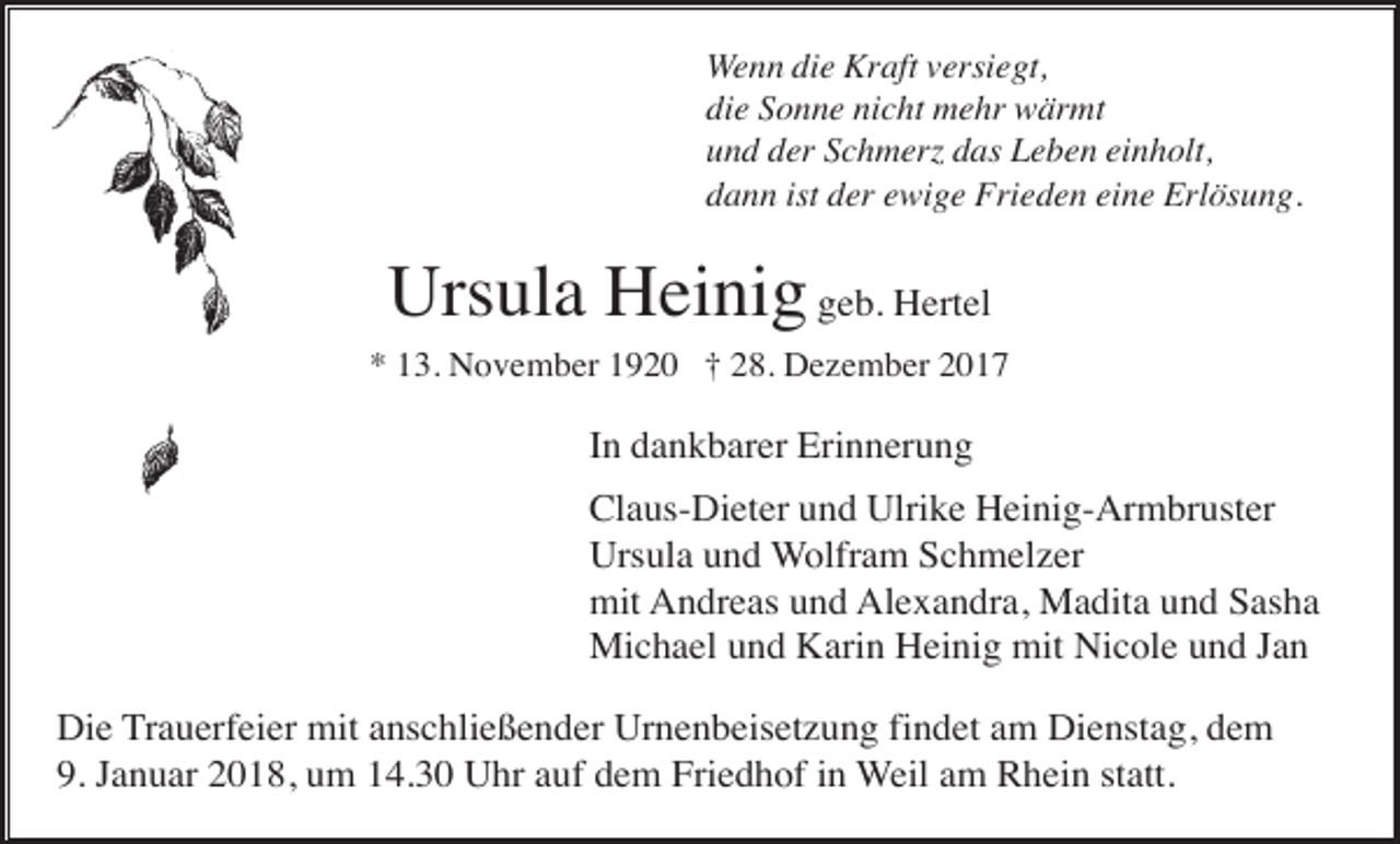<p>Wenn die Kraft versiegt,<br />die Sonne nicht mehr wärmt<br />und der Schmerz das Leben einholt,<br />dann ist der ewige Frieden eine Erlösung.</p><p>Ursula Heinig geb. Hertel<br />* 13. November 1920 † 28. Dezember 2017</p><p>In dankbarer Erinnerung<br />Claus-Dieter und Ulrike Heinig-Armbruster<br />Ursula und Wolfram Schmelzer<br />mit Andreas und Alexandra, Madita und Sasha<br />Michael und Karin Heinig mit Nicole und Jan<br />Die Trauerfeier mit anschließender Urnenbeisetzung findet am Dienstag, dem<br />9. Januar 2018, um 14.30 Uhr auf dem Friedhof in Weil am Rhein statt.</p>