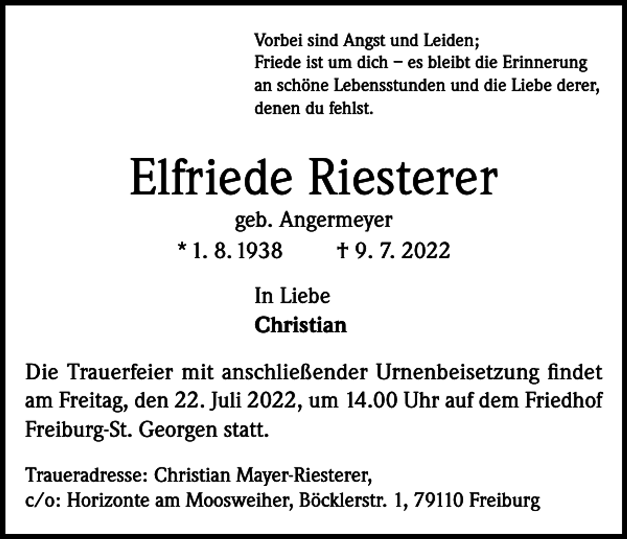 <p>Vorbei sind Angst und Leiden;<br />Friede ist um dich – es bleibt die Erinnerung<br />an schöne Lebensstunden und die Liebe derer,<br />denen du fehlst.</p><p>Elfriede Riesterer<br />geb. Angermeyer<br />* 1. 8. 1938<br />† 9. 7. 2022<br />In Liebe<br />Christian<br />Die Trauerfeier mit anschließender Urnenbeisetzung findet<br />am Freitag, den 22. Juli 2022, um 14.00 Uhr auf dem Friedhof<br />Freiburg-St. Georgen statt.<br />Traueradresse: Christian Mayer-Riesterer,<br />c/o: Horizonte am Moosweiher, Böcklerstr. 1, 79110 Freiburg</p>