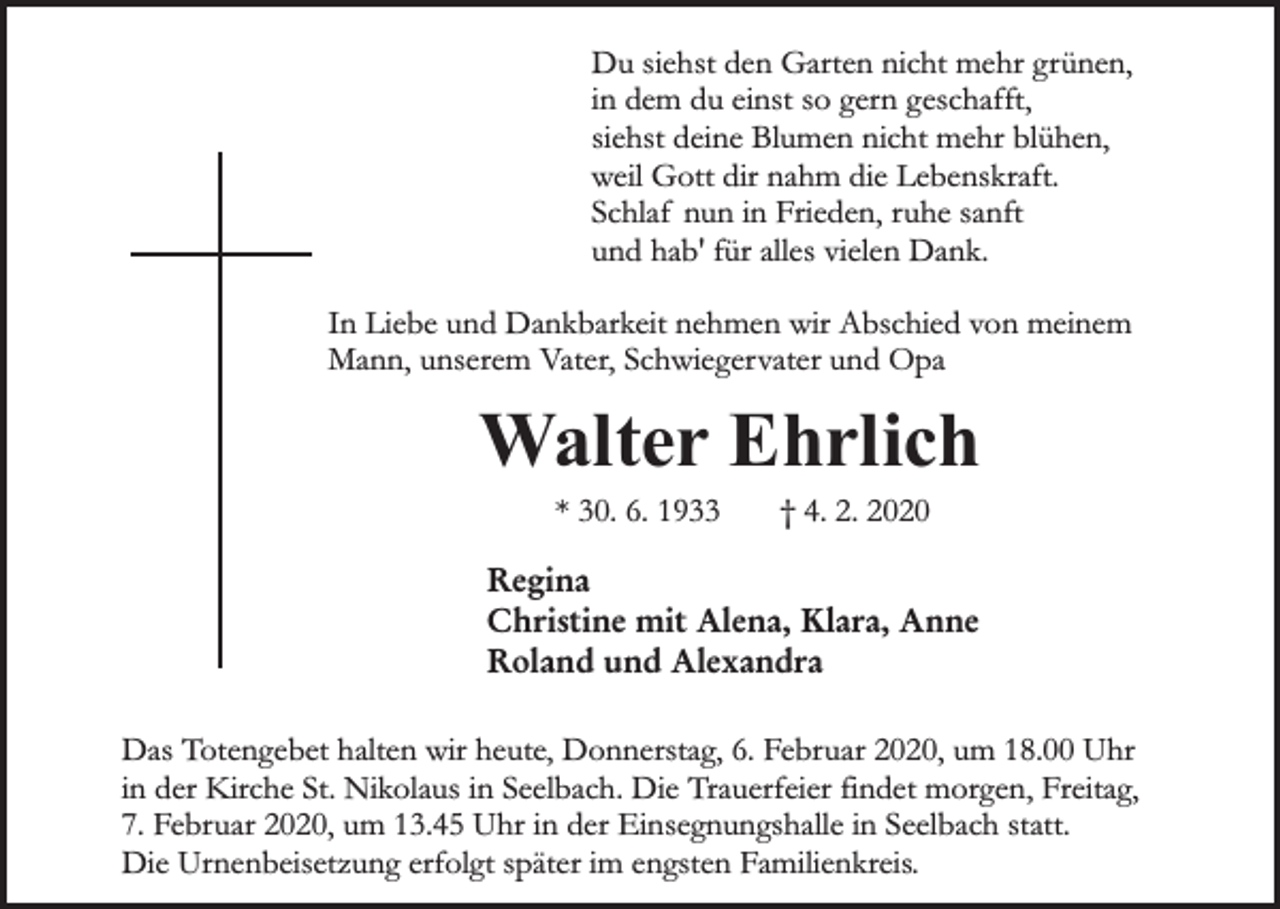 <p>Du siehst den Garten nicht mehr grünen,<br />in dem du einst so gern geschafft,<br />siehst deine Blumen nicht mehr blühen,<br />weil Gott dir nahm die Lebenskraft.<br />Schlaf nun in Frieden, ruhe sanft<br />und hab' für alles vielen Dank.<br />In Liebe und Dankbarkeit nehmen wir Abschied von meinem<br />Mann, unserem Vater, Schwiegervater und Opa</p><p>Walter Ehrlich<br />* 30. 6. 1933</p><p>† 4. 2. 2020</p><p>Regina<br />Christine mit Alena, Klara, Anne<br />Roland und Alexandra<br />Das Totengebet halten wir heute, Donnerstag, 6. Februar 2020, um 18.00 Uhr<br />in der Kirche St. Nikolaus in Seelbach. Die Trauerfeier findet morgen, Freitag,<br />7. Februar 2020, um 13.45 Uhr in der Einsegnungshalle in Seelbach statt.<br />Die Urnenbeisetzung erfolgt später im engsten Familienkreis.</p>
